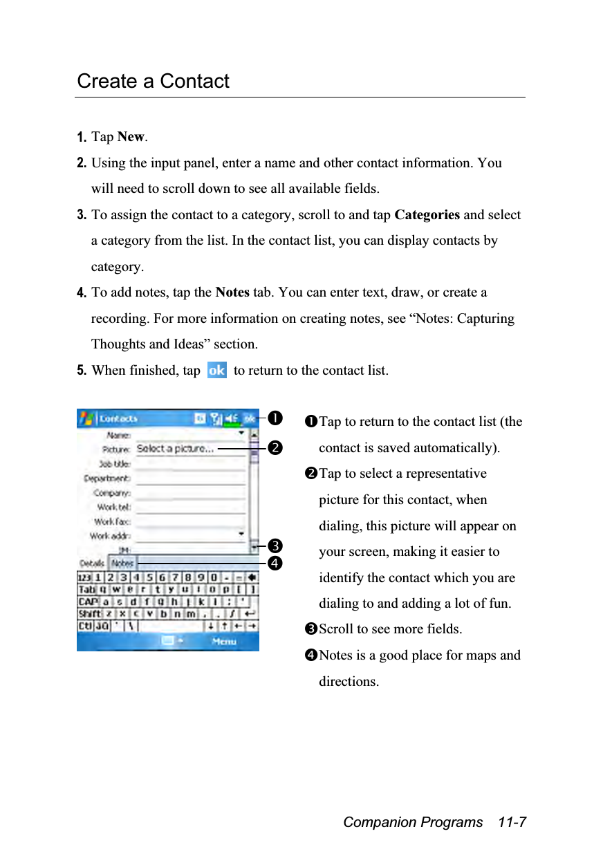  Companion Programs  11-7 Create a Contact  1. Tap New. 2. Using the input panel, enter a name and other contact information. You will need to scroll down to see all available fields. 3. To assign the contact to a category, scroll to and tap Categories and select a category from the list. In the contact list, you can display contacts by category. 4. To add notes, tap the Notes tab. You can enter text, draw, or create a recording. For more information on creating notes, see “Notes: Capturing Thoughts and Ideas” section. 5. When finished, tap    to return to the contact list.   Tap to return to the contact list (the contact is saved automatically). Tap to select a representative picture for this contact, when dialing, this picture will appear on your screen, making it easier to identify the contact which you are dialing to and adding a lot of fun. Scroll to see more fields. Notes is a good place for maps and directions. 