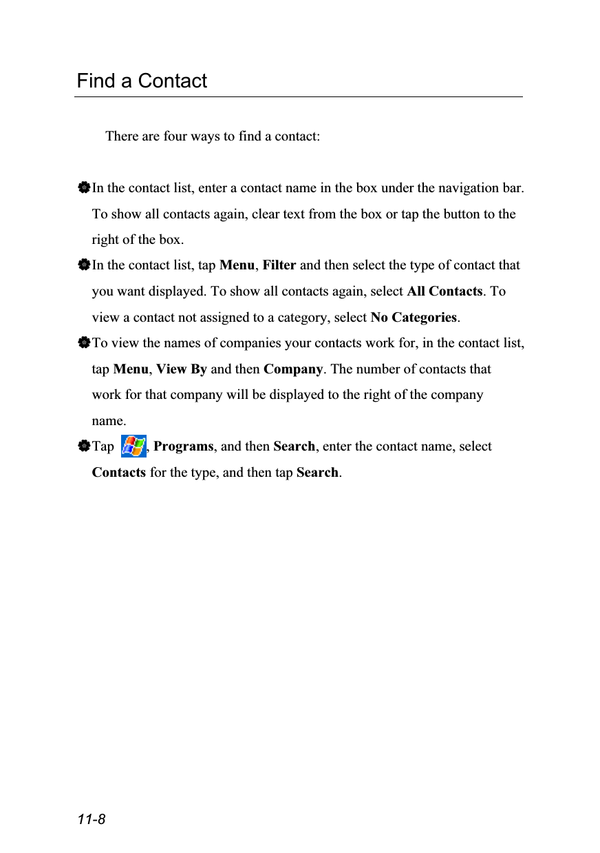  11-8 Find a Contact  There are four ways to find a contact:  In the contact list, enter a contact name in the box under the navigation bar. To show all contacts again, clear text from the box or tap the button to the right of the box. In the contact list, tap Menu, Filter and then select the type of contact that you want displayed. To show all contacts again, select All Contacts. To view a contact not assigned to a category, select No Categories. To view the names of companies your contacts work for, in the contact list, tap Menu, View By and then Company. The number of contacts that work for that company will be displayed to the right of the company name. Tap  , Programs, and then Search, enter the contact name, select Contacts for the type, and then tap Search. 