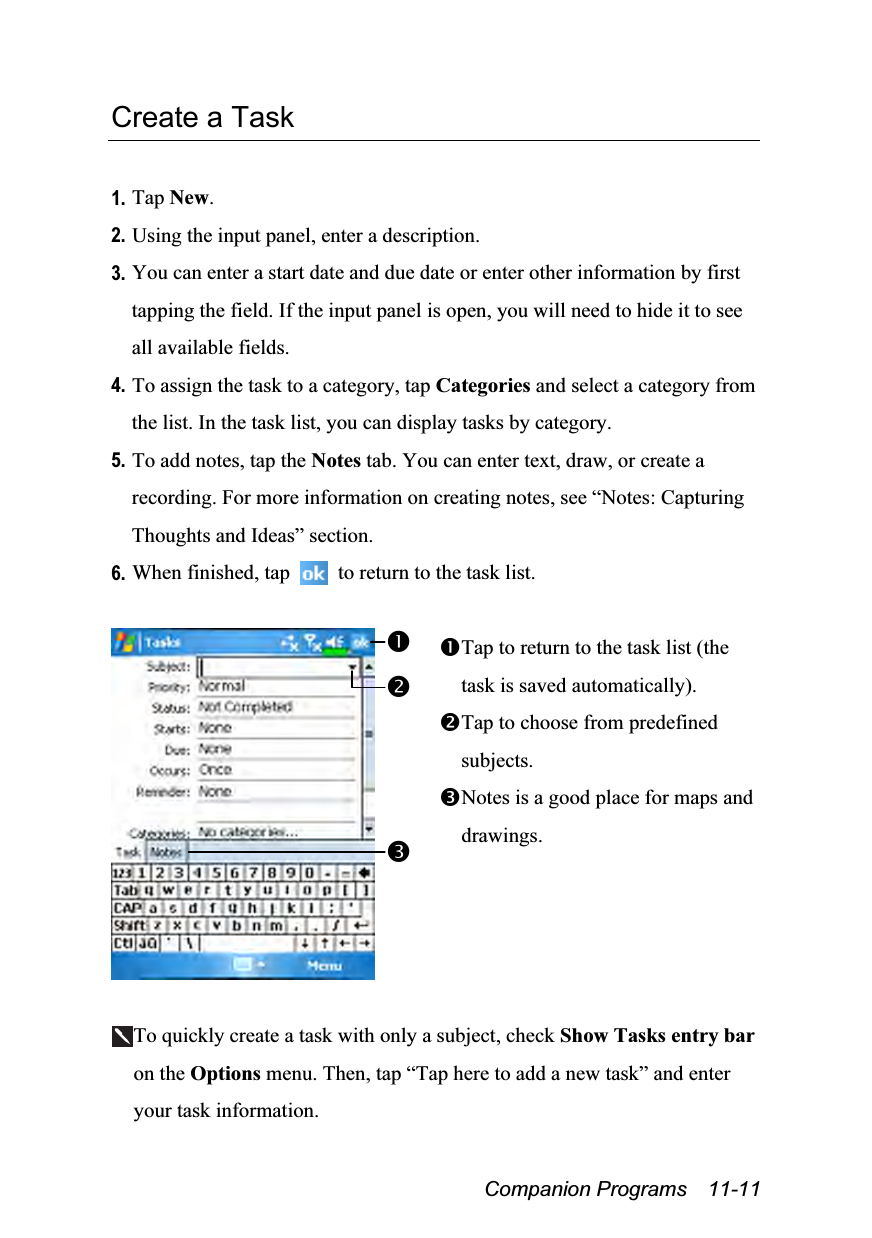  Companion Programs  11-11 Create a Task  1. Tap New. 2. Using the input panel, enter a description. 3. You can enter a start date and due date or enter other information by first tapping the field. If the input panel is open, you will need to hide it to see all available fields. 4. To assign the task to a category, tap Categories and select a category from the list. In the task list, you can display tasks by category. 5. To add notes, tap the Notes tab. You can enter text, draw, or create a recording. For more information on creating notes, see “Notes: Capturing Thoughts and Ideas” section. 6. When finished, tap    to return to the task list.   Tap to return to the task list (the task is saved automatically). Tap to choose from predefined subjects. Notes is a good place for maps and drawings.  To quickly create a task with only a subject, check Show Tasks entry bar on the Options menu. Then, tap “Tap here to add a new task” and enter your task information. 