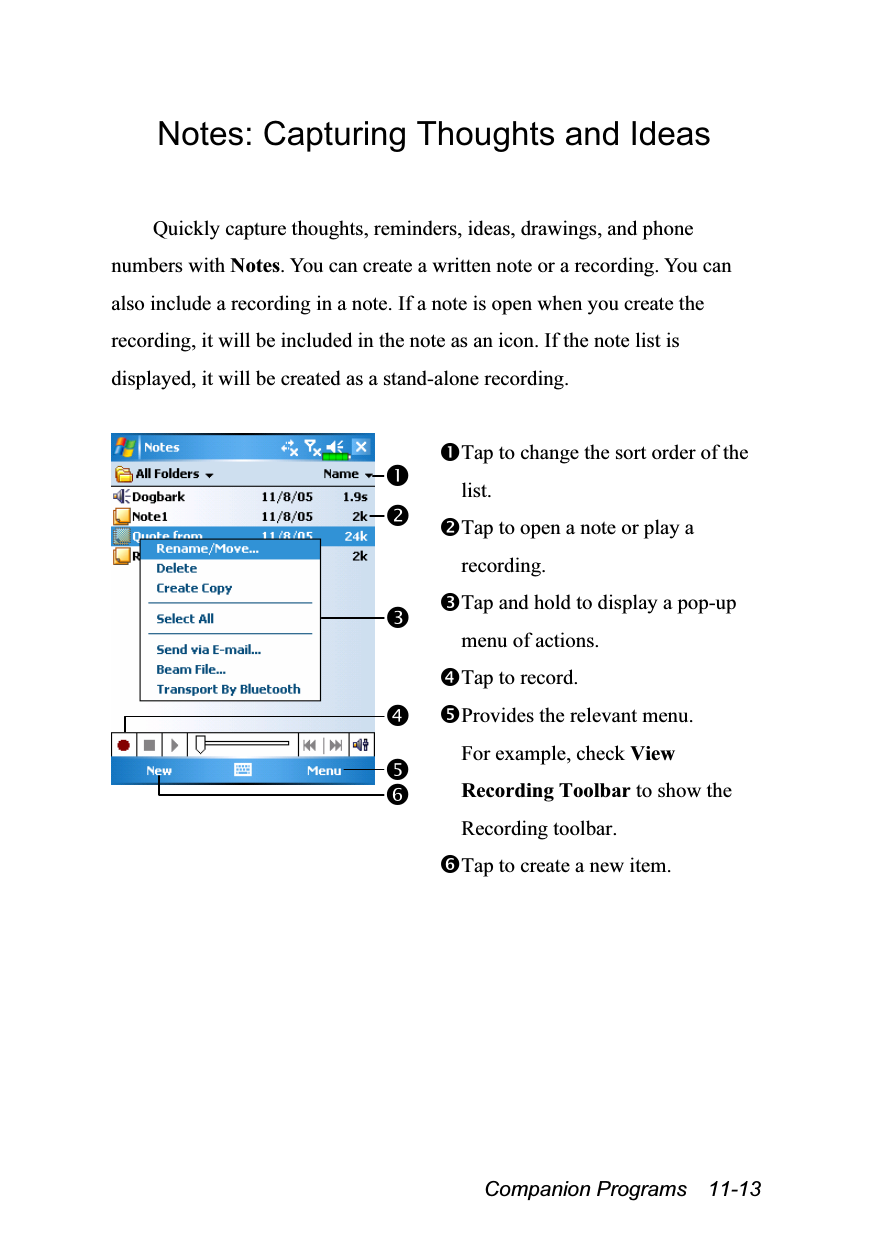  Companion Programs  11-13 Notes: Capturing Thoughts and Ideas  Quickly capture thoughts, reminders, ideas, drawings, and phone numbers with Notes. You can create a written note or a recording. You can also include a recording in a note. If a note is open when you create the recording, it will be included in the note as an icon. If the note list is displayed, it will be created as a stand-alone recording.   Tap to change the sort order of the list. Tap to open a note or play a recording. Tap and hold to display a pop-up menu of actions. Tap to record. Provides the relevant menu. For example, check View Recording Toolbar to show the Recording toolbar. Tap to create a new item.  