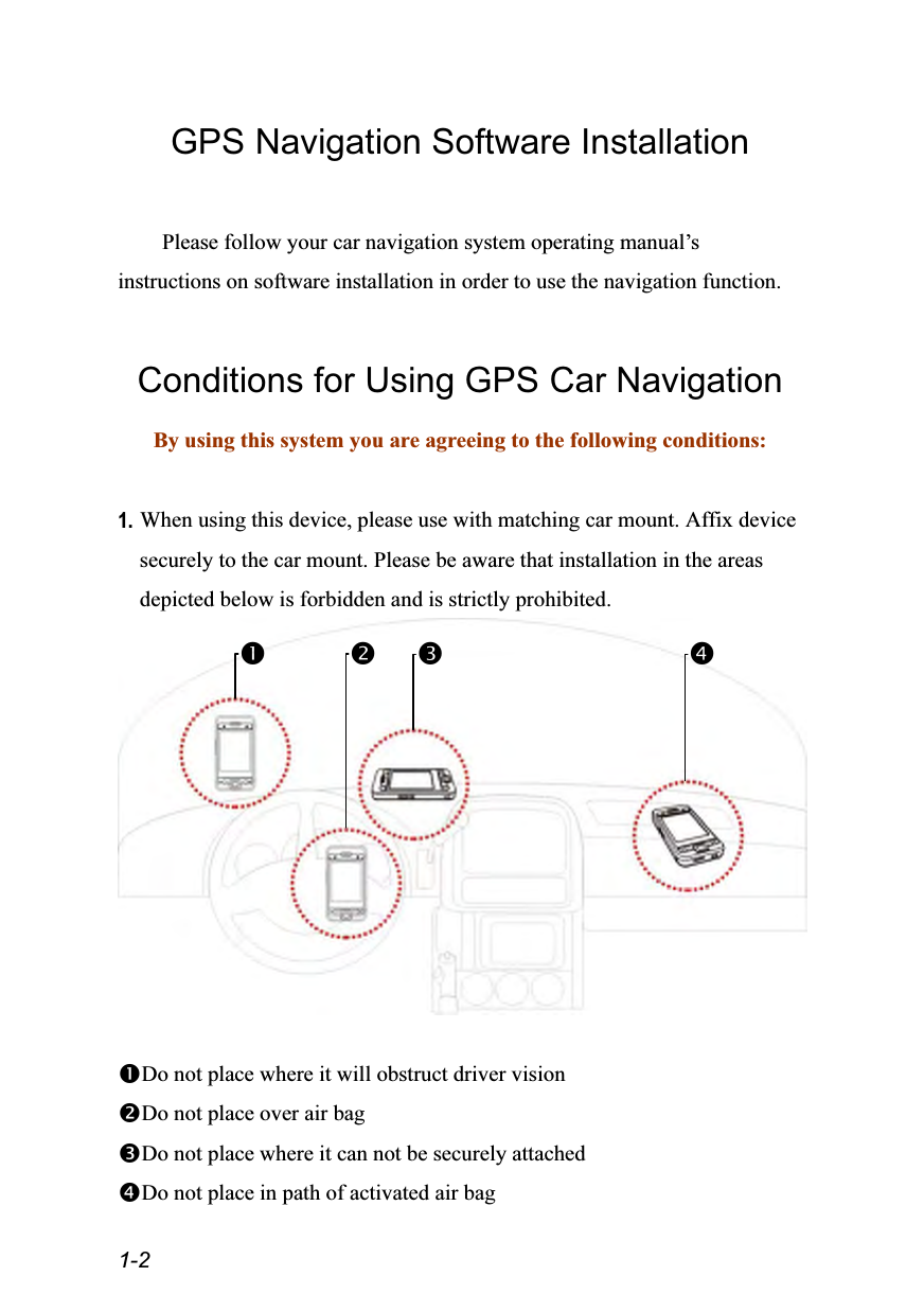  1-2 GPS Navigation Software Installation  Please follow your car navigation system operating manual’s instructions on software installation in order to use the navigation function.  Conditions for Using GPS Car Navigation By using this system you are agreeing to the following conditions:  1. When using this device, please use with matching car mount. Affix device securely to the car mount. Please be aware that installation in the areas depicted below is forbidden and is strictly prohibited.   Do not place where it will obstruct driver vision Do not place over air bag Do not place where it can not be securely attached Do not place in path of activated air bag    