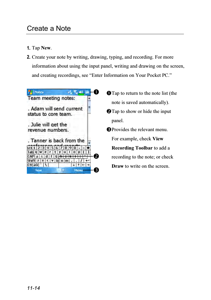  11-14 Create a Note  1. Tap New. 2. Create your note by writing, drawing, typing, and recording. For more information about using the input panel, writing and drawing on the screen, and creating recordings, see “Enter Information on Your Pocket PC.”   Tap to return to the note list (the note is saved automatically). Tap to show or hide the input panel. Provides the relevant menu. For example, check View Recording Toolbar to add a recording to the note; or check Draw to write on the screen.  