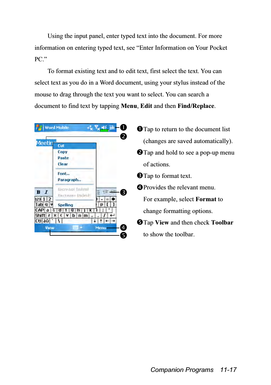  Companion Programs  11-17 Using the input panel, enter typed text into the document. For more information on entering typed text, see “Enter Information on Your Pocket PC.” To format existing text and to edit text, first select the text. You can select text as you do in a Word document, using your stylus instead of the mouse to drag through the text you want to select. You can search a document to find text by tapping Menu, Edit and then Find/Replace.   Tap to return to the document list (changes are saved automatically). Tap and hold to see a pop-up menu of actions. Tap to format text. Provides the relevant menu. For example, select Format to change formatting options. Tap View and then check Toolbar to show the toolbar.   