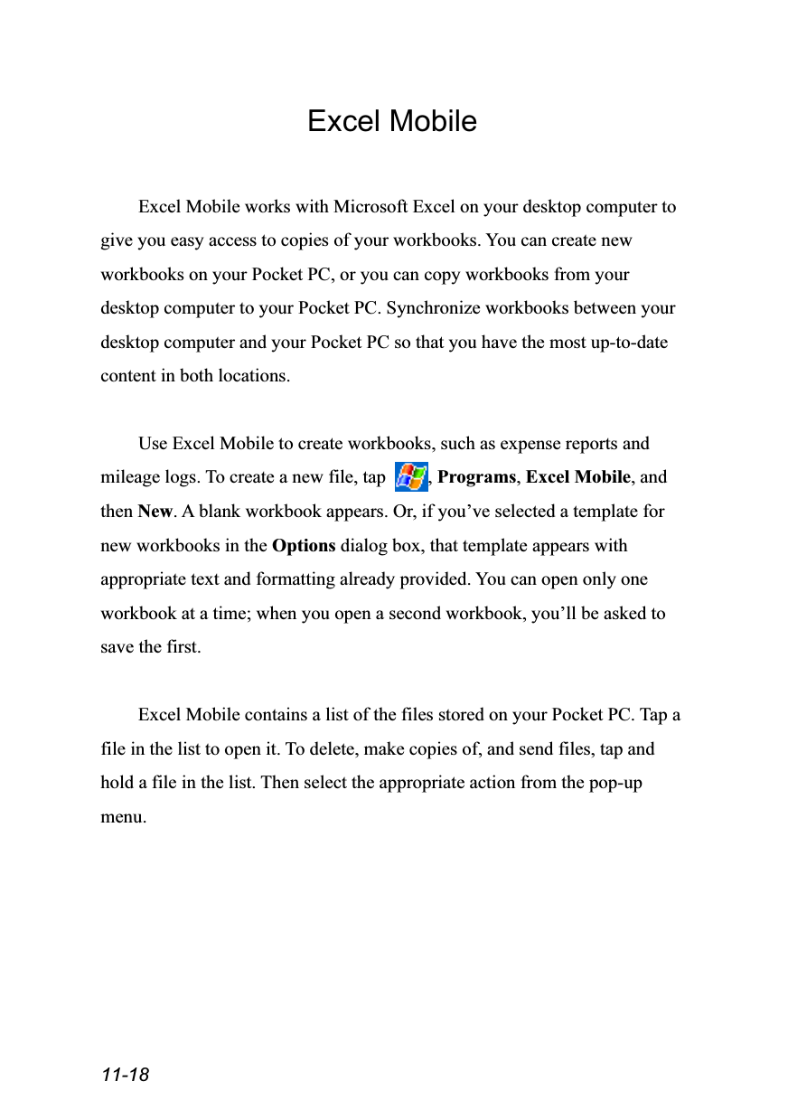  11-18 Excel Mobile  Excel Mobile works with Microsoft Excel on your desktop computer to give you easy access to copies of your workbooks. You can create new workbooks on your Pocket PC, or you can copy workbooks from your desktop computer to your Pocket PC. Synchronize workbooks between your desktop computer and your Pocket PC so that you have the most up-to-date content in both locations.  Use Excel Mobile to create workbooks, such as expense reports and mileage logs. To create a new file, tap  , Programs, Excel Mobile, and then New. A blank workbook appears. Or, if you’ve selected a template for new workbooks in the Options dialog box, that template appears with appropriate text and formatting already provided. You can open only one workbook at a time; when you open a second workbook, you’ll be asked to save the first.  Excel Mobile contains a list of the files stored on your Pocket PC. Tap a file in the list to open it. To delete, make copies of, and send files, tap and hold a file in the list. Then select the appropriate action from the pop-up menu.  