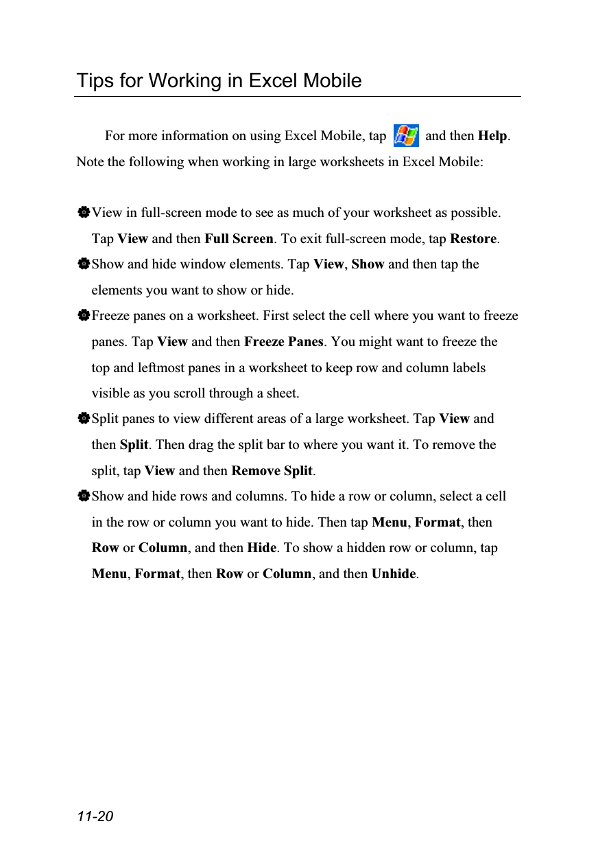  11-20 Tips for Working in Excel Mobile  For more information on using Excel Mobile, tap   and then Help. Note the following when working in large worksheets in Excel Mobile:  View in full-screen mode to see as much of your worksheet as possible. Tap View and then Full Screen. To exit full-screen mode, tap Restore. Show and hide window elements. Tap View, Show and then tap the elements you want to show or hide. Freeze panes on a worksheet. First select the cell where you want to freeze panes. Tap View and then Freeze Panes. You might want to freeze the top and leftmost panes in a worksheet to keep row and column labels visible as you scroll through a sheet. Split panes to view different areas of a large worksheet. Tap View and then Split. Then drag the split bar to where you want it. To remove the split, tap View and then Remove Split. Show and hide rows and columns. To hide a row or column, select a cell in the row or column you want to hide. Then tap Menu, Format, then Row or Column, and then Hide. To show a hidden row or column, tap Menu, Format, then Row or Column, and then Unhide. 