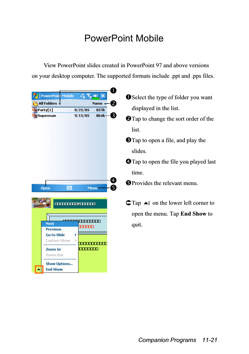  Companion Programs  11-21 PowerPoint Mobile  View PowerPoint slides created in PowerPoint 97 and above versions on your desktop computer. The supported formats include .ppt and .pps files.   Select the type of folder you want displayed in the list. Tap to change the sort order of the list. Tap to open a file, and play the slides. Tap to open the file you played last time. Provides the relevant menu.    Tap   on the lower left corner to open the menu. Tap End Show to quit. 