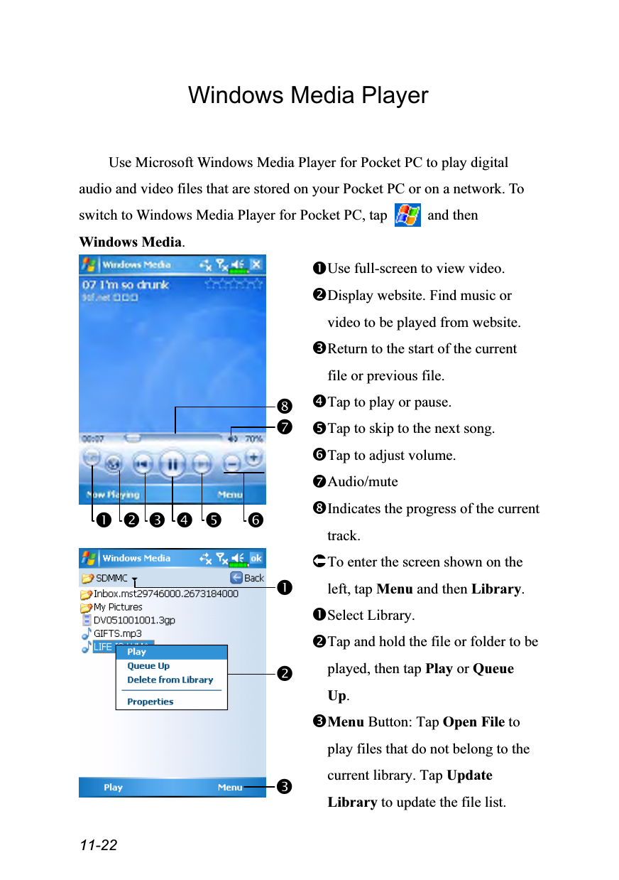  11-22 Windows Media Player  Use Microsoft Windows Media Player for Pocket PC to play digital audio and video files that are stored on your Pocket PC or on a network. To switch to Windows Media Player for Pocket PC, tap   and then Windows Media.   Use full-screen to view video. Display website. Find music or video to be played from website. Return to the start of the current file or previous file. Tap to play or pause. Tap to skip to the next song. Tap to adjust volume. Audio/mute Indicates the progress of the current track.  To enter the screen shown on the left, tap Menu and then Library. Select Library. Tap and hold the file or folder to be played, then tap Play or Queue Up. Menu Button: Tap Open File to play files that do not belong to the current library. Tap Update Library to update the file list.     