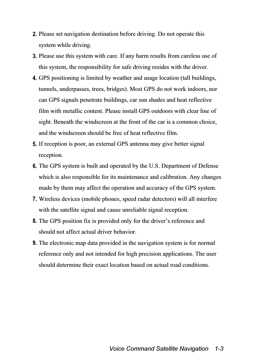  Voice Command Satellite Navigation    1-3 2. Please set navigation destination before driving. Do not operate this system while driving. 3. Please use this system with care. If any harm results from careless use of this system, the responsibility for safe driving resides with the driver. 4. GPS positioning is limited by weather and usage location (tall buildings, tunnels, underpasses, trees, bridges). Most GPS do not work indoors, nor can GPS signals penetrate buildings, car sun shades and heat reflective film with metallic content. Please install GPS outdoors with clear line of sight. Beneath the windscreen at the front of the car is a common choice, and the windscreen should be free of heat reflective film. 5. If reception is poor, an external GPS antenna may give better signal reception. 6. The GPS system is built and operated by the U.S. Department of Defense which is also responsible for its maintenance and calibration. Any changes made by them may affect the operation and accuracy of the GPS system. 7. Wireless devices (mobile phones, speed radar detectors) will all interfere with the satellite signal and cause unreliable signal reception. 8. The GPS position fix is provided only for the driver’s reference and should not affect actual driver behavior. 9. The electronic map data provided in the navigation system is for normal reference only and not intended for high precision applications. The user should determine their exact location based on actual road conditions. 