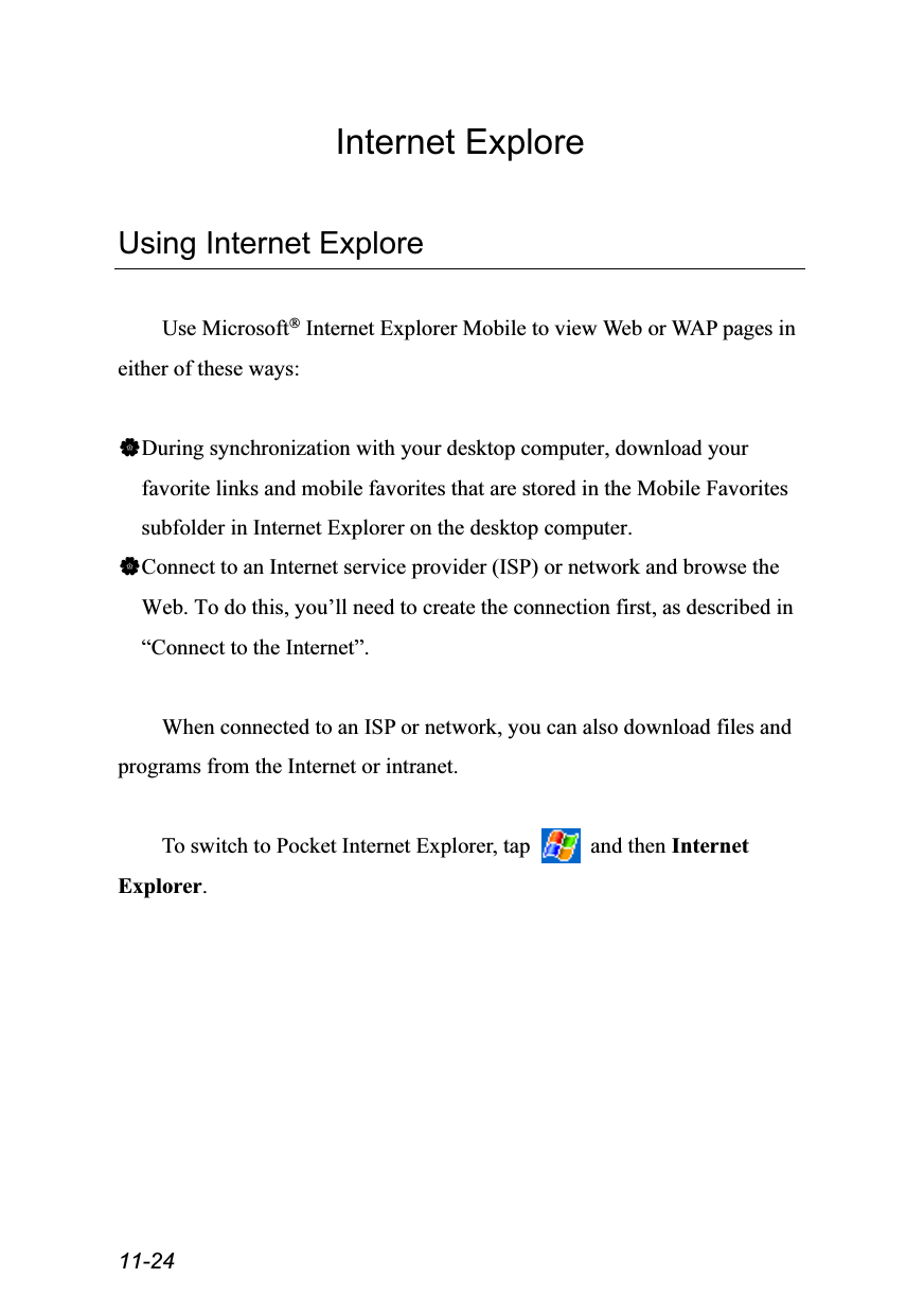  11-24 Internet Explore  Using Internet Explore  Use Microsoft® Internet Explorer Mobile to view Web or WAP pages in either of these ways:  During synchronization with your desktop computer, download your favorite links and mobile favorites that are stored in the Mobile Favorites subfolder in Internet Explorer on the desktop computer. Connect to an Internet service provider (ISP) or network and browse the Web. To do this, you’ll need to create the connection first, as described in “Connect to the Internet”.  When connected to an ISP or network, you can also download files and programs from the Internet or intranet.  To switch to Pocket Internet Explorer, tap   and then Internet Explorer.  