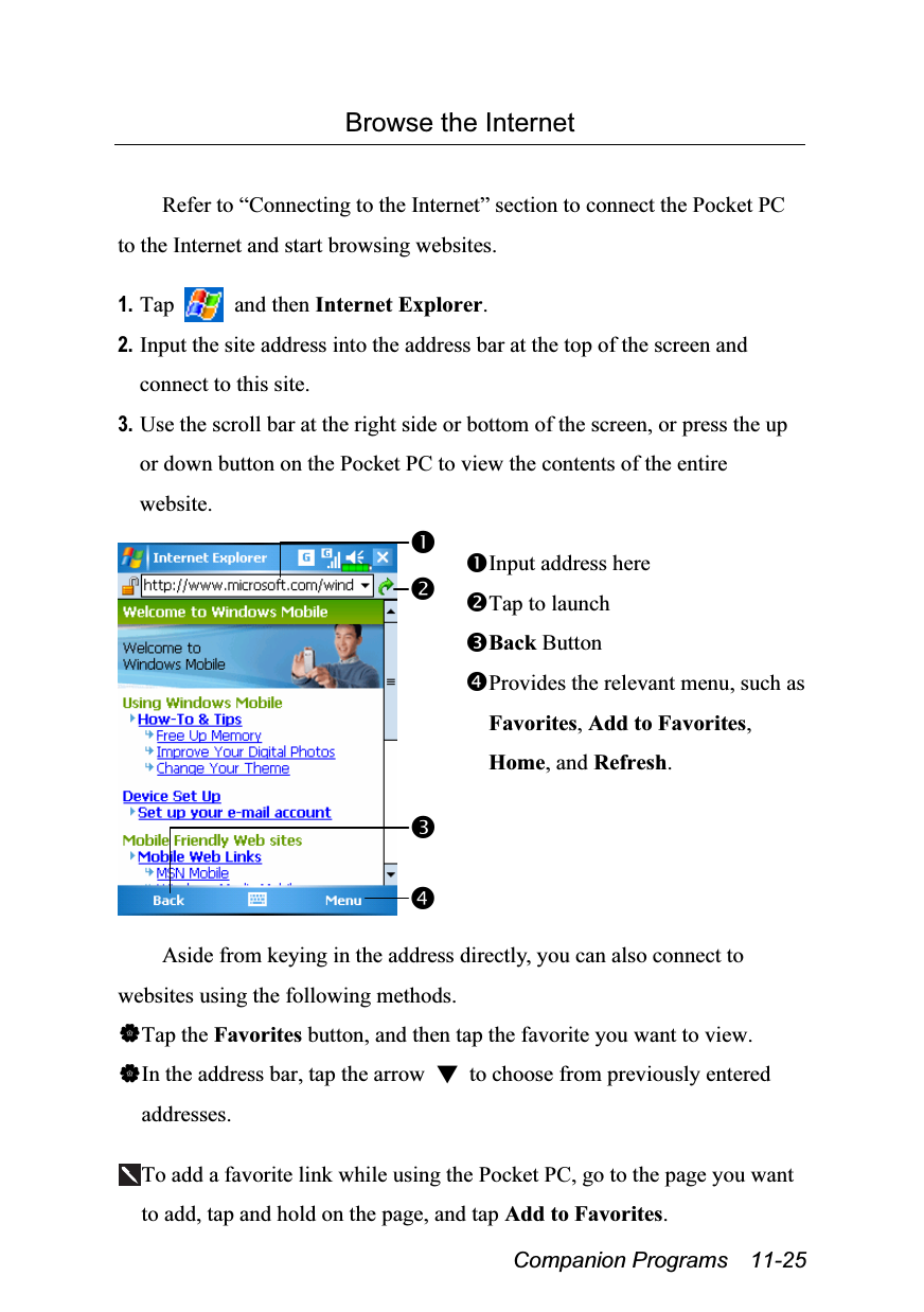  Companion Programs  11-25 Browse the Internet  Refer to “Connecting to the Internet” section to connect the Pocket PC to the Internet and start browsing websites.  1. Tap   and then Internet Explorer. 2. Input the site address into the address bar at the top of the screen and connect to this site. 3. Use the scroll bar at the right side or bottom of the screen, or press the up or down button on the Pocket PC to view the contents of the entire website.   Input address here Tap to launch Back Button Provides the relevant menu, such as Favorites, Add to Favorites, Home, and Refresh.  Aside from keying in the address directly, you can also connect to websites using the following methods. Tap the Favorites button, and then tap the favorite you want to view. In the address bar, tap the arrow  ▼  to choose from previously entered addresses.  To add a favorite link while using the Pocket PC, go to the page you want to add, tap and hold on the page, and tap Add to Favorites. 