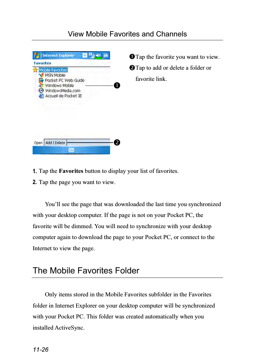  11-26 View Mobile Favorites and Channels   Tap the favorite you want to view. Tap to add or delete a folder or favorite link.  1. Tap the Favorites button to display your list of favorites. 2. Tap the page you want to view.  You’ll see the page that was downloaded the last time you synchronized with your desktop computer. If the page is not on your Pocket PC, the favorite will be dimmed. You will need to synchronize with your desktop computer again to download the page to your Pocket PC, or connect to the Internet to view the page.  The Mobile Favorites Folder  Only items stored in the Mobile Favorites subfolder in the Favorites folder in Internet Explorer on your desktop computer will be synchronized with your Pocket PC. This folder was created automatically when you installed ActiveSync. 