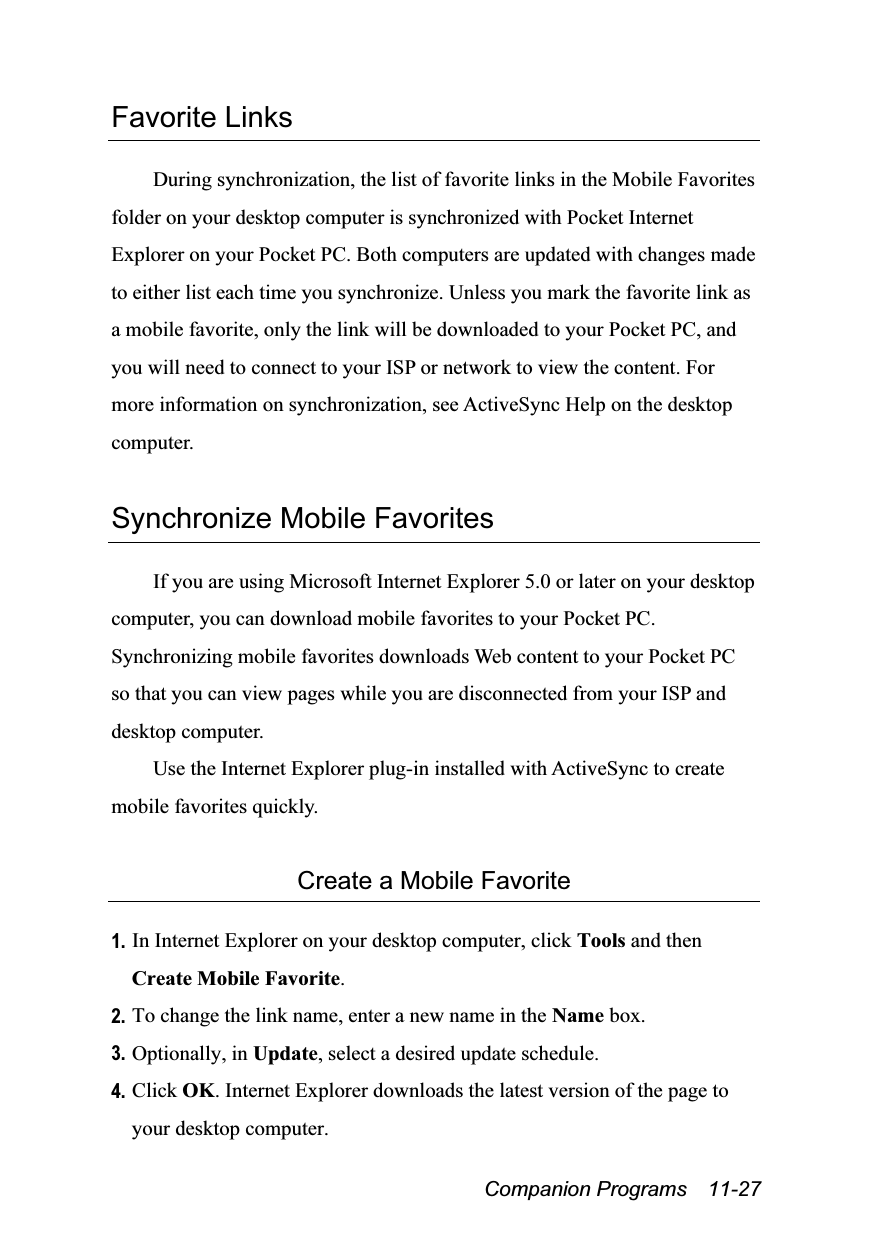  Companion Programs  11-27 Favorite Links  During synchronization, the list of favorite links in the Mobile Favorites folder on your desktop computer is synchronized with Pocket Internet Explorer on your Pocket PC. Both computers are updated with changes made to either list each time you synchronize. Unless you mark the favorite link as a mobile favorite, only the link will be downloaded to your Pocket PC, and you will need to connect to your ISP or network to view the content. For more information on synchronization, see ActiveSync Help on the desktop computer.  Synchronize Mobile Favorites  If you are using Microsoft Internet Explorer 5.0 or later on your desktop computer, you can download mobile favorites to your Pocket PC. Synchronizing mobile favorites downloads Web content to your Pocket PC so that you can view pages while you are disconnected from your ISP and desktop computer. Use the Internet Explorer plug-in installed with ActiveSync to create mobile favorites quickly.  Create a Mobile Favorite  1. In Internet Explorer on your desktop computer, click Tools and then Create Mobile Favorite. 2. To change the link name, enter a new name in the Name box. 3. Optionally, in Update, select a desired update schedule. 4. Click OK. Internet Explorer downloads the latest version of the page to your desktop computer. 