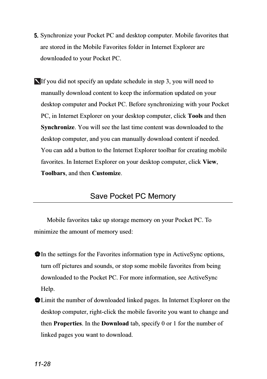  11-28 5. Synchronize your Pocket PC and desktop computer. Mobile favorites that are stored in the Mobile Favorites folder in Internet Explorer are downloaded to your Pocket PC.  If you did not specify an update schedule in step 3, you will need to manually download content to keep the information updated on your desktop computer and Pocket PC. Before synchronizing with your Pocket PC, in Internet Explorer on your desktop computer, click Tools and then Synchronize. You will see the last time content was downloaded to the desktop computer, and you can manually download content if needed. You can add a button to the Internet Explorer toolbar for creating mobile favorites. In Internet Explorer on your desktop computer, click View, Toolbars, and then Customize.  Save Pocket PC Memory  Mobile favorites take up storage memory on your Pocket PC. To minimize the amount of memory used:  In the settings for the Favorites information type in ActiveSync options, turn off pictures and sounds, or stop some mobile favorites from being downloaded to the Pocket PC. For more information, see ActiveSync Help. Limit the number of downloaded linked pages. In Internet Explorer on the desktop computer, right-click the mobile favorite you want to change and then Properties. In the Download tab, specify 0 or 1 for the number of linked pages you want to download.  