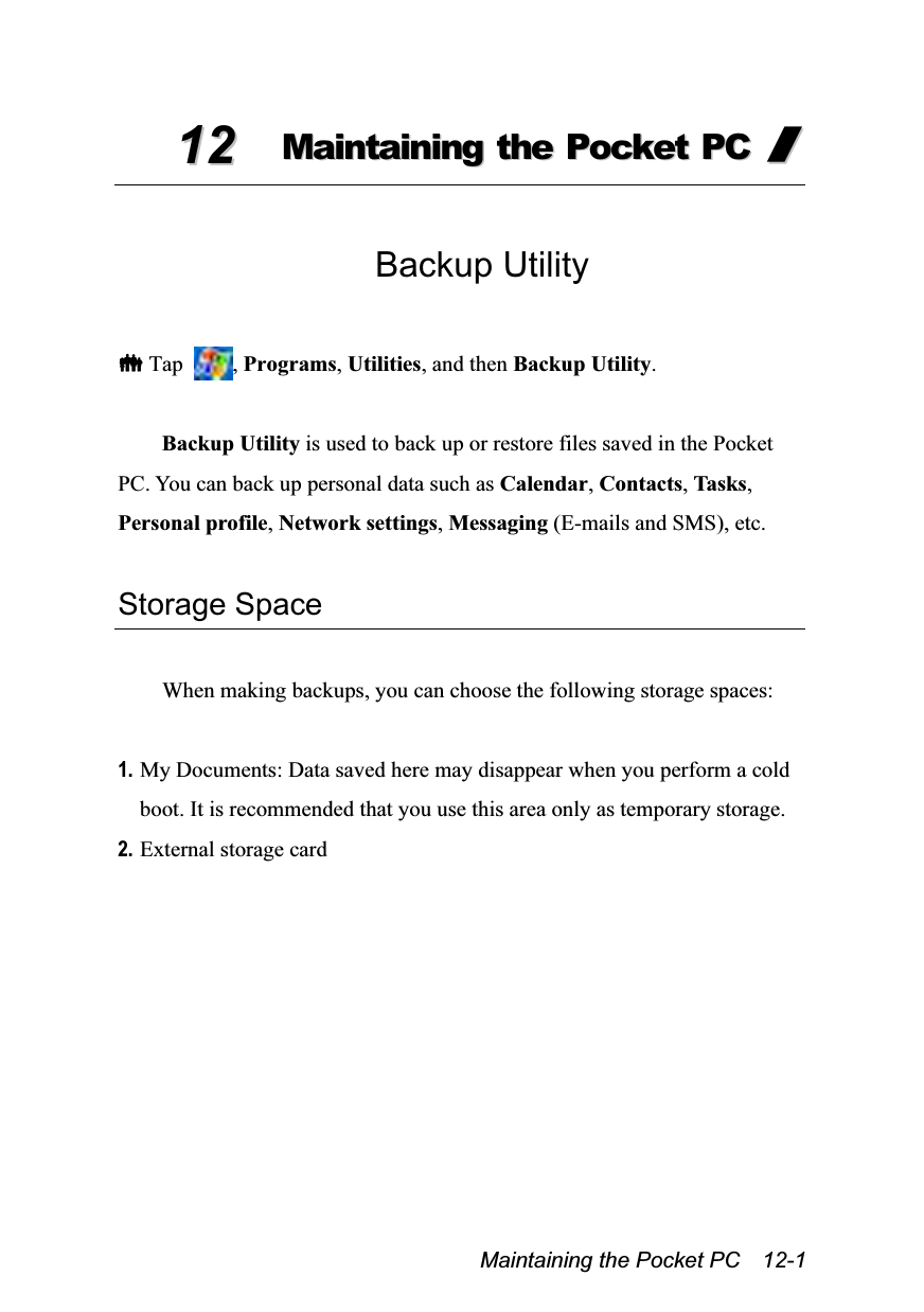  Maintaining the Pocket PC    12-1 1122  MMaaiinnttaaiinniinngg  tthhee  PPoocckkeett  PPCC  //   Backup Utility   Tap  , Programs, Utilities, and then Backup Utility.  Backup Utility is used to back up or restore files saved in the Pocket PC. You can back up personal data such as Calendar, Contacts, Ta s k s , Personal profile, Network settings, Messaging (E-mails and SMS), etc.  Storage Space  When making backups, you can choose the following storage spaces:  1. My Documents: Data saved here may disappear when you perform a cold boot. It is recommended that you use this area only as temporary storage. 2. External storage card 