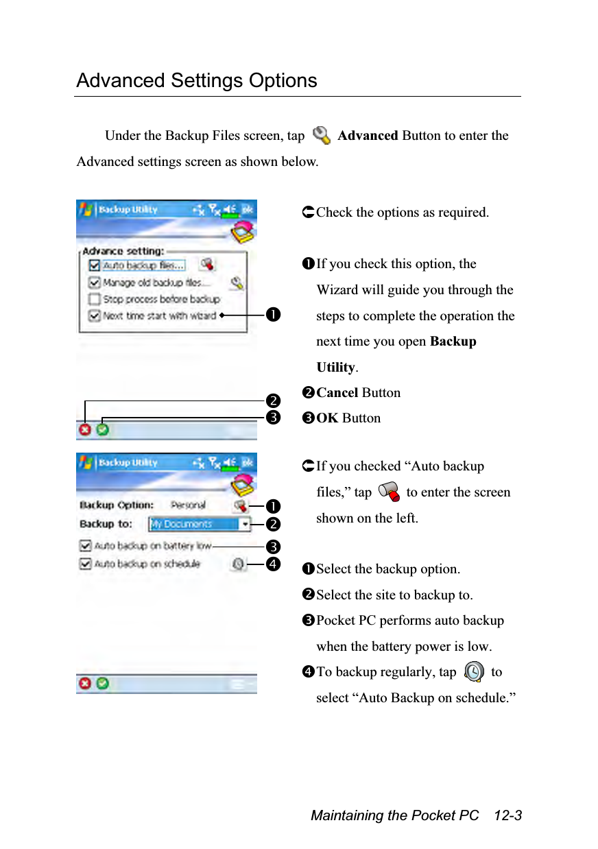  Maintaining the Pocket PC    12-3 Advanced Settings Options  Under the Backup Files screen, tap   Advanced Button to enter the Advanced settings screen as shown below.   Check the options as required.  If you check this option, the Wizard will guide you through the steps to complete the operation the next time you open Backup Utility. Cancel Button OK Button    If you checked “Auto backup files,” tap   to enter the screen shown on the left.  Select the backup option. Select the site to backup to. Pocket PC performs auto backup when the battery power is low. To backup regularly, tap   to select “Auto Backup on schedule.” 