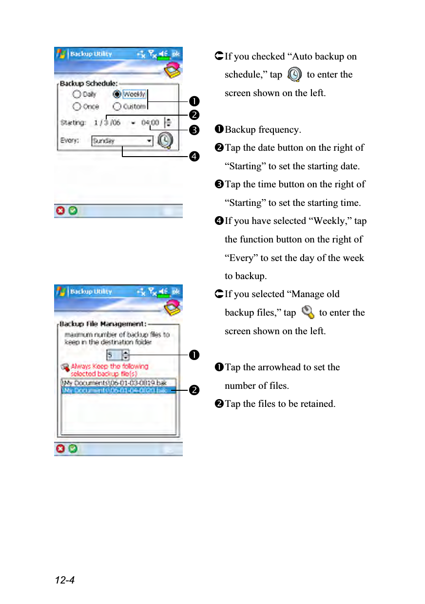  12-4  If you checked “Auto backup on schedule,” tap    to enter the screen shown on the left.  Backup frequency. Tap the date button on the right of “Starting” to set the starting date. Tap the time button on the right of “Starting” to set the starting time. If you have selected “Weekly,” tap the function button on the right of “Every” to set the day of the week to backup.  If you selected “Manage old backup files,” tap    to enter the screen shown on the left.  Tap the arrowhead to set the number of files. Tap the files to be retained.  