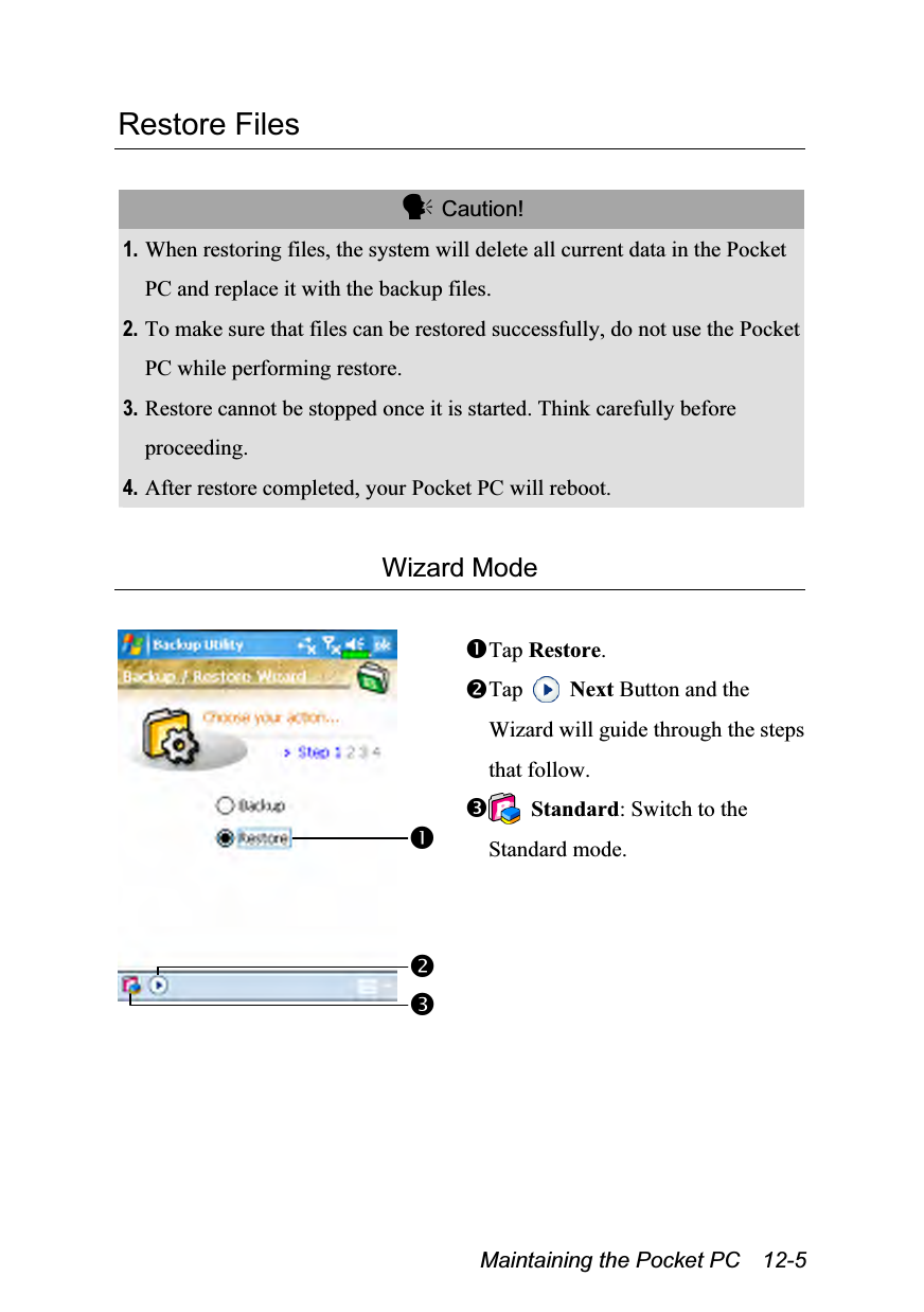  Maintaining the Pocket PC    12-5 Restore Files   Caution! 1. When restoring files, the system will delete all current data in the Pocket PC and replace it with the backup files. 2. To make sure that files can be restored successfully, do not use the Pocket PC while performing restore. 3. Restore cannot be stopped once it is started. Think carefully before proceeding. 4. After restore completed, your Pocket PC will reboot.  Wizard Mode   Tap Restore. Tap   Next Button and the Wizard will guide through the steps that follow.  Standard: Switch to the Standard mode.  