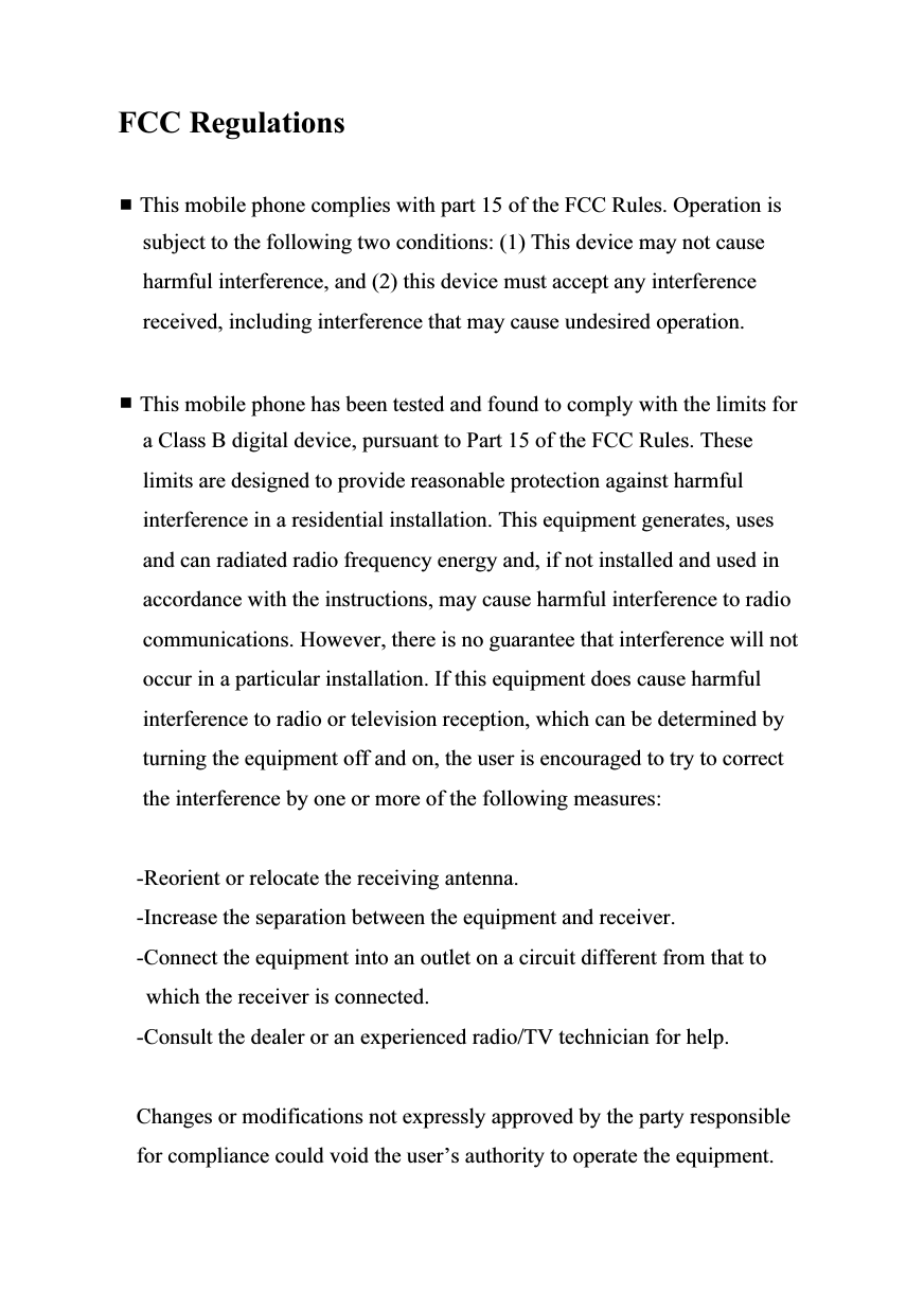   FCC Regulations   This mobile phone complies with part 15 of the FCC Rules. Operation is subject to the following two conditions: (1) This device may not cause harmful interference, and (2) this device must accept any interference received, including interference that may cause undesired operation.   This mobile phone has been tested and found to comply with the limits for a Class B digital device, pursuant to Part 15 of the FCC Rules. These limits are designed to provide reasonable protection against harmful interference in a residential installation. This equipment generates, uses and can radiated radio frequency energy and, if not installed and used in accordance with the instructions, may cause harmful interference to radio communications. However, there is no guarantee that interference will not occur in a particular installation. If this equipment does cause harmful interference to radio or television reception, which can be determined by turning the equipment off and on, the user is encouraged to try to correct the interference by one or more of the following measures:  -Reorient or relocate the receiving antenna. -Increase the separation between the equipment and receiver. -Connect the equipment into an outlet on a circuit different from that to which the receiver is connected. -Consult the dealer or an experienced radio/TV technician for help.  Changes or modifications not expressly approved by the party responsible for compliance could void the user’s authority to operate the equipment. 