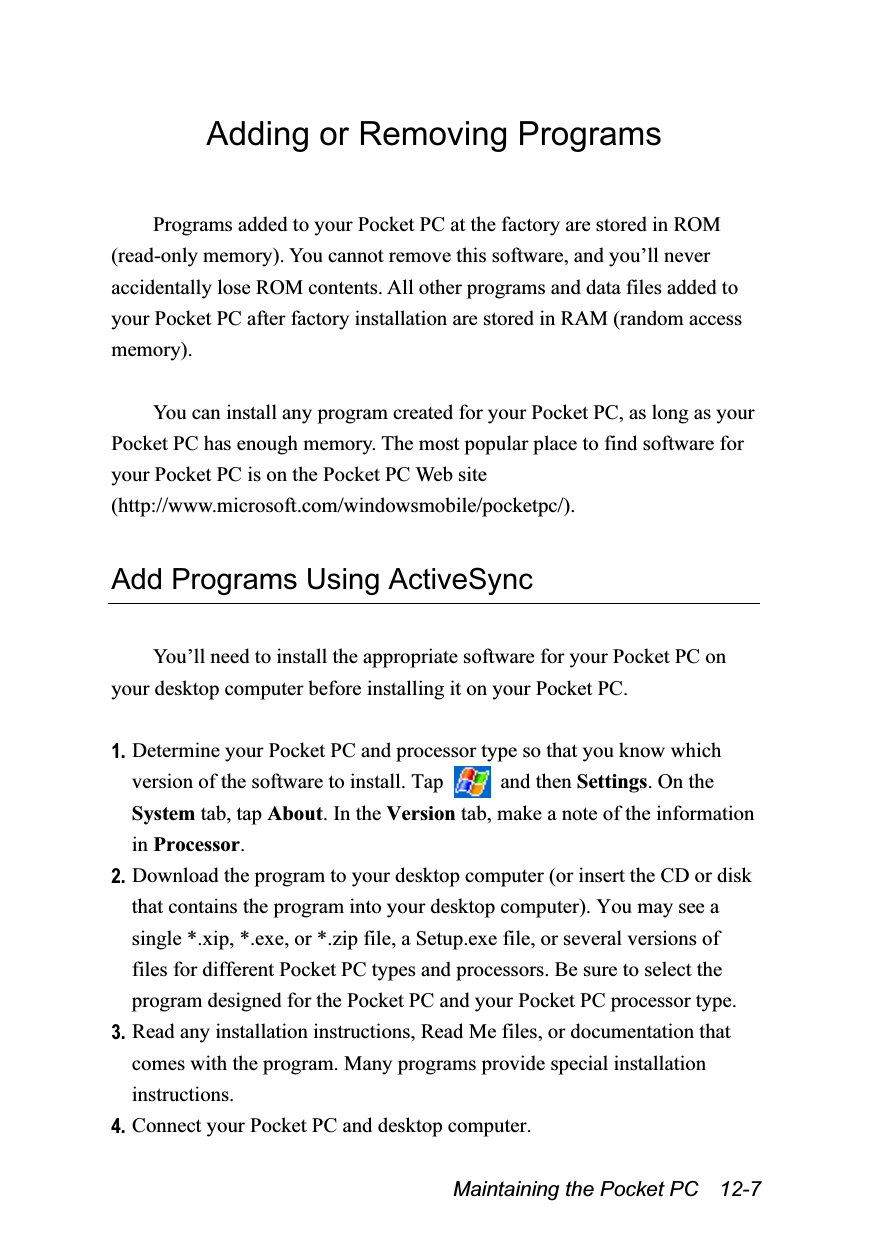  Maintaining the Pocket PC    12-7 Adding or Removing Programs  Programs added to your Pocket PC at the factory are stored in ROM (read-only memory). You cannot remove this software, and you’ll never accidentally lose ROM contents. All other programs and data files added to your Pocket PC after factory installation are stored in RAM (random access memory).  You can install any program created for your Pocket PC, as long as your Pocket PC has enough memory. The most popular place to find software for your Pocket PC is on the Pocket PC Web site (http://www.microsoft.com/windowsmobile/pocketpc/).  Add Programs Using ActiveSync  You’ll need to install the appropriate software for your Pocket PC on your desktop computer before installing it on your Pocket PC.  1. Determine your Pocket PC and processor type so that you know which version of the software to install. Tap   and then Settings. On the System tab, tap About. In the Version tab, make a note of the information in Processor. 2. Download the program to your desktop computer (or insert the CD or disk that contains the program into your desktop computer). You may see a single *.xip, *.exe, or *.zip file, a Setup.exe file, or several versions of files for different Pocket PC types and processors. Be sure to select the program designed for the Pocket PC and your Pocket PC processor type. 3. Read any installation instructions, Read Me files, or documentation that comes with the program. Many programs provide special installation instructions. 4. Connect your Pocket PC and desktop computer. 