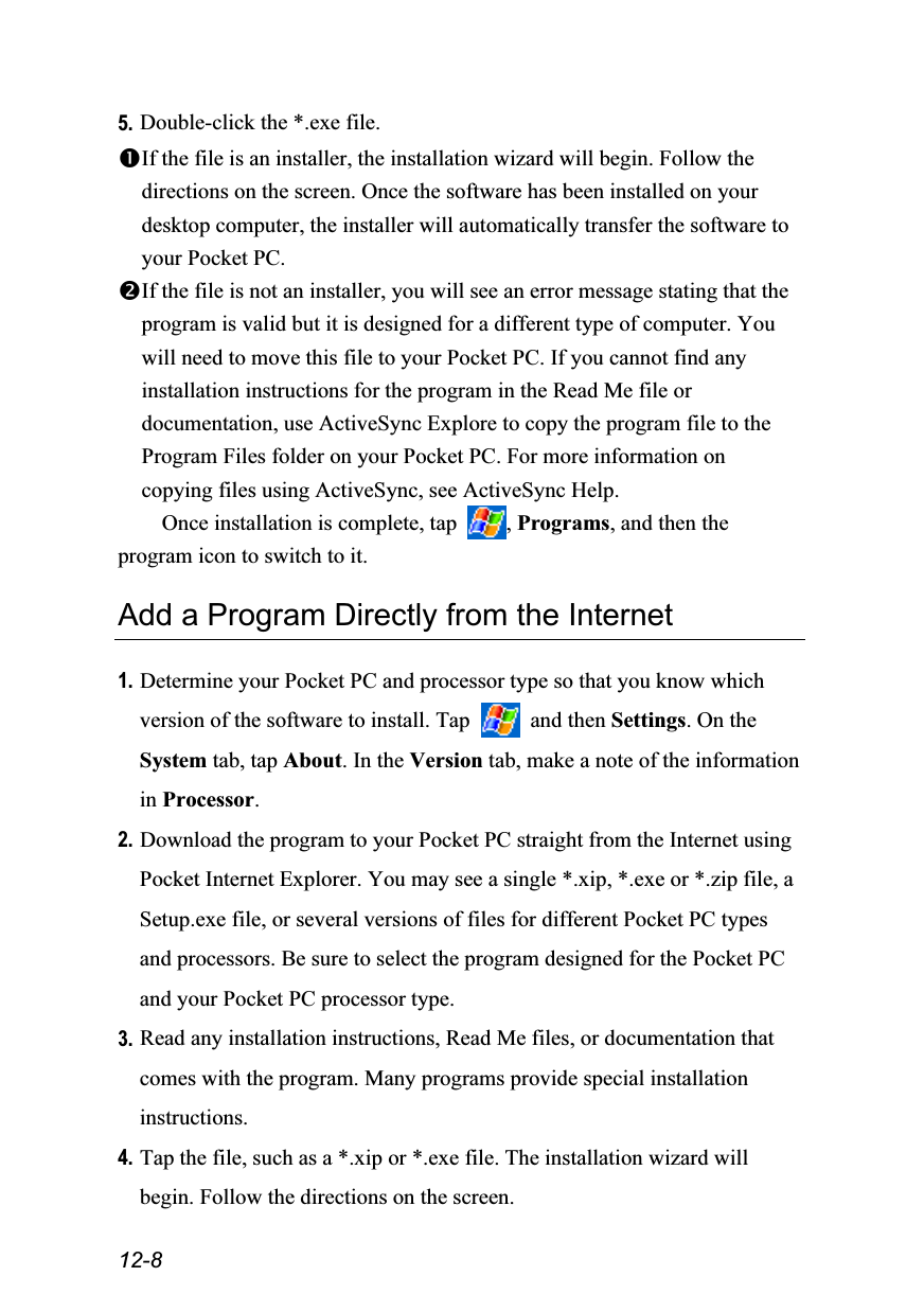  12-8 5. Double-click the *.exe file. If the file is an installer, the installation wizard will begin. Follow the directions on the screen. Once the software has been installed on your desktop computer, the installer will automatically transfer the software to your Pocket PC. If the file is not an installer, you will see an error message stating that the program is valid but it is designed for a different type of computer. You will need to move this file to your Pocket PC. If you cannot find any installation instructions for the program in the Read Me file or documentation, use ActiveSync Explore to copy the program file to the Program Files folder on your Pocket PC. For more information on copying files using ActiveSync, see ActiveSync Help. Once installation is complete, tap  , Programs, and then the program icon to switch to it.  Add a Program Directly from the Internet  1. Determine your Pocket PC and processor type so that you know which version of the software to install. Tap   and then Settings. On the System tab, tap About. In the Version tab, make a note of the information in Processor. 2. Download the program to your Pocket PC straight from the Internet using Pocket Internet Explorer. You may see a single *.xip, *.exe or *.zip file, a Setup.exe file, or several versions of files for different Pocket PC types and processors. Be sure to select the program designed for the Pocket PC and your Pocket PC processor type. 3. Read any installation instructions, Read Me files, or documentation that comes with the program. Many programs provide special installation instructions. 4. Tap the file, such as a *.xip or *.exe file. The installation wizard will begin. Follow the directions on the screen. 