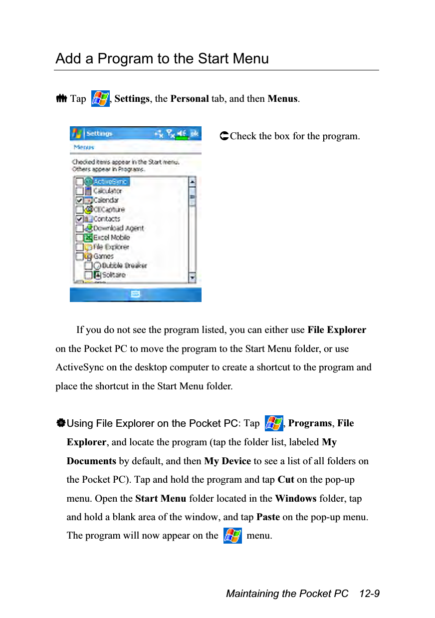  Maintaining the Pocket PC    12-9 Add a Program to the Start Menu   Tap  , Settings, the Personal tab, and then Menus.   Check the box for the program.  If you do not see the program listed, you can either use File Explorer on the Pocket PC to move the program to the Start Menu folder, or use ActiveSync on the desktop computer to create a shortcut to the program and place the shortcut in the Start Menu folder.  Using File Explorer on the Pocket PC: Tap  , Programs, File Explorer, and locate the program (tap the folder list, labeled My Documents by default, and then My Device to see a list of all folders on the Pocket PC). Tap and hold the program and tap Cut on the pop-up menu. Open the Start Menu folder located in the Windows folder, tap and hold a blank area of the window, and tap Paste on the pop-up menu. The program will now appear on the   menu. 