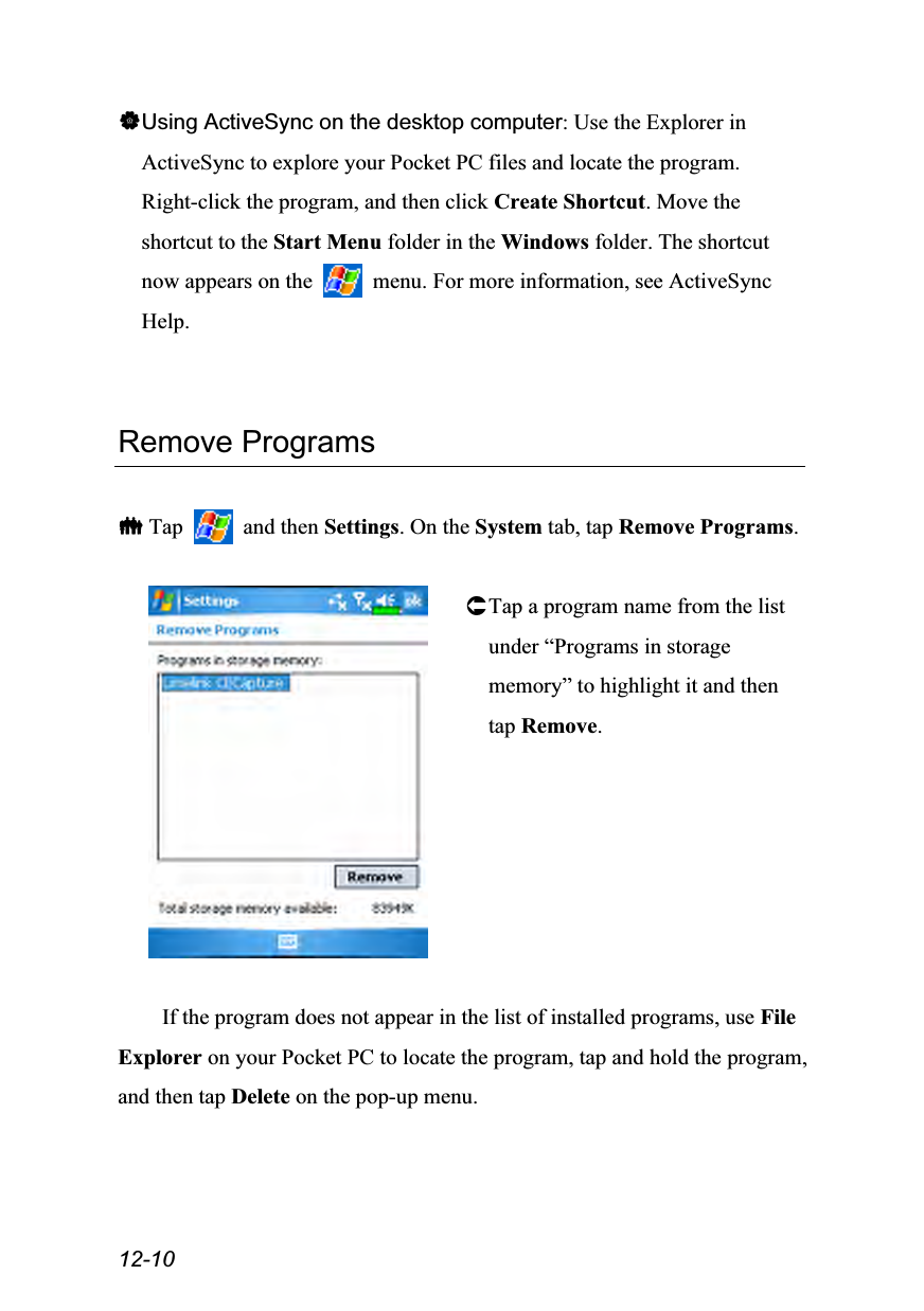  12-10 Using ActiveSync on the desktop computer: Use the Explorer in ActiveSync to explore your Pocket PC files and locate the program. Right-click the program, and then click Create Shortcut. Move the shortcut to the Start Menu folder in the Windows folder. The shortcut now appears on the    menu. For more information, see ActiveSync Help.   Remove Programs   Tap   and then Settings. On the System tab, tap Remove Programs.   Tap a program name from the list under “Programs in storage memory” to highlight it and then tap Remove.  If the program does not appear in the list of installed programs, use File Explorer on your Pocket PC to locate the program, tap and hold the program, and then tap Delete on the pop-up menu. 