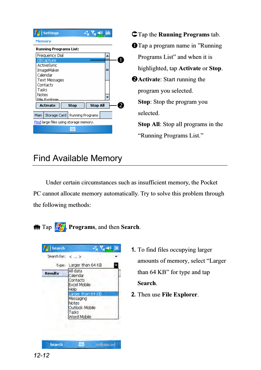  12-12  Tap the Running Programs tab. Tap a program name in ”Running Programs List” and when it is highlighted, tap Activate or Stop. Activate: Start running the program you selected. Stop: Stop the program you selected. Stop All: Stop all programs in the “Running Programs List.”  Find Available Memory  Under certain circumstances such as insufficient memory, the Pocket PC cannot allocate memory automatically. Try to solve this problem through the following methods:   Tap  , Programs, and then Search.   1. To find files occupying larger amounts of memory, select “Larger than 64 KB” for type and tap Search. 2. Then use File Explorer. 