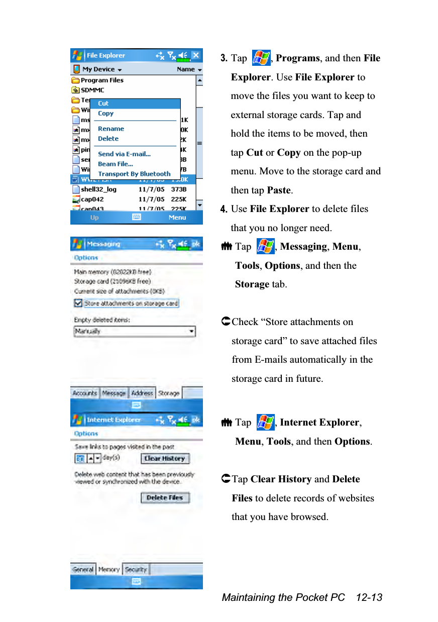  Maintaining the Pocket PC    12-13  3. Tap  , Programs, and then File Explorer. Use File Explorer to move the files you want to keep to external storage cards. Tap and hold the items to be moved, then tap Cut or Copy on the pop-up menu. Move to the storage card and then tap Paste. 4. Use File Explorer to delete files that you no longer need.   Tap  , Messaging, Menu, Tools, Options, and then the Storage tab.  Check “Store attachments on storage card” to save attached files from E-mails automatically in the storage card in future.    Tap  , Internet Explorer, Menu, Tools, and then Options.  Tap Clear History and Delete Files to delete records of websites that you have browsed. 