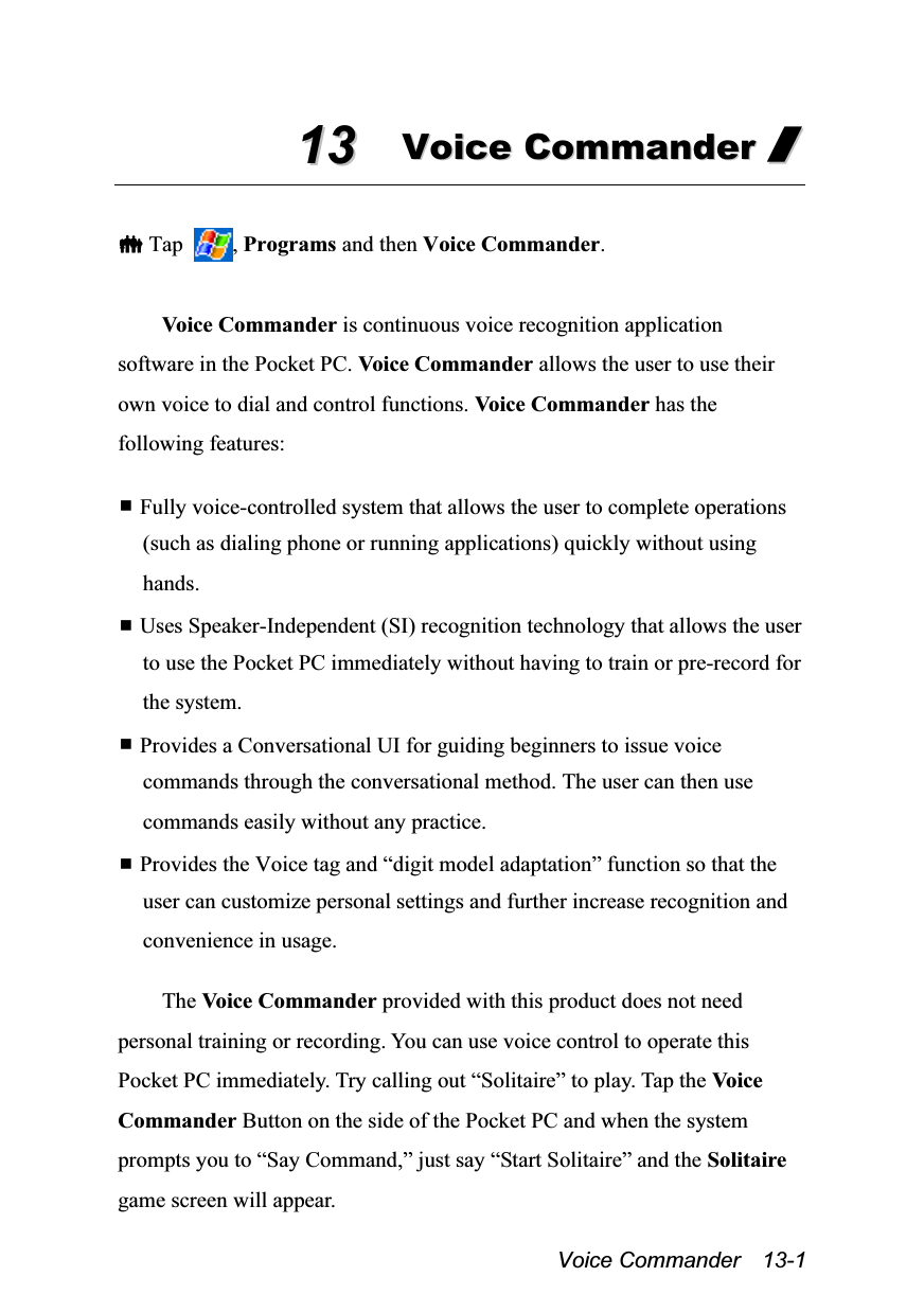  Voice Commander  13-1 1133  VVooiiccee  CCoommmmaannddeerr  //    Tap  , Programs and then Voice Commander.  Voice Commander is continuous voice recognition application software in the Pocket PC. Voice Commander allows the user to use their own voice to dial and control functions. Voice Commander has the following features:   Fully voice-controlled system that allows the user to complete operations (such as dialing phone or running applications) quickly without using hands.  Uses Speaker-Independent (SI) recognition technology that allows the user to use the Pocket PC immediately without having to train or pre-record for the system.  Provides a Conversational UI for guiding beginners to issue voice commands through the conversational method. The user can then use commands easily without any practice.  Provides the Voice tag and “digit model adaptation” function so that the user can customize personal settings and further increase recognition and convenience in usage.  The Voice Commander provided with this product does not need personal training or recording. You can use voice control to operate this Pocket PC immediately. Try calling out “Solitaire” to play. Tap the Voice Commander Button on the side of the Pocket PC and when the system prompts you to “Say Command,” just say “Start Solitaire” and the Solitaire game screen will appear. 