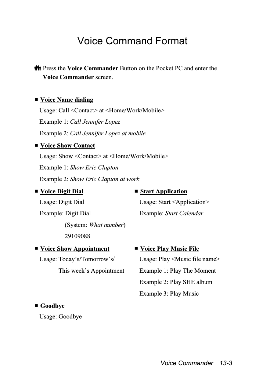  Voice Commander  13-3 Voice Command Format   Press the Voice Commander Button on the Pocket PC and enter the Voice Commander screen.   Voice Name dialing Usage: Call &lt;Contact&gt; at &lt;Home/Work/Mobile&gt; Example 1: Call Jennifer Lopez Example 2: Call Jennifer Lopez at mobile  Voice Show Contact Usage: Show &lt;Contact&gt; at &lt;Home/Work/Mobile&gt; Example 1: Show Eric Clapton Example 2: Show Eric Clapton at work  Voice Digit Dial Usage: Digit Dial Example: Digit Dial (System: What number) 29109088  Start Application Usage: Start &lt;Application&gt; Example: Start Calendar  Voice Show Appointment Usage: Today’s/Tomorrow’s/ This week’s Appointment  Voice Play Music File Usage: Play &lt;Music file name&gt; Example 1: Play The Moment Example 2: Play SHE album Example 3: Play Music  Goodbye Usage: Goodbye  