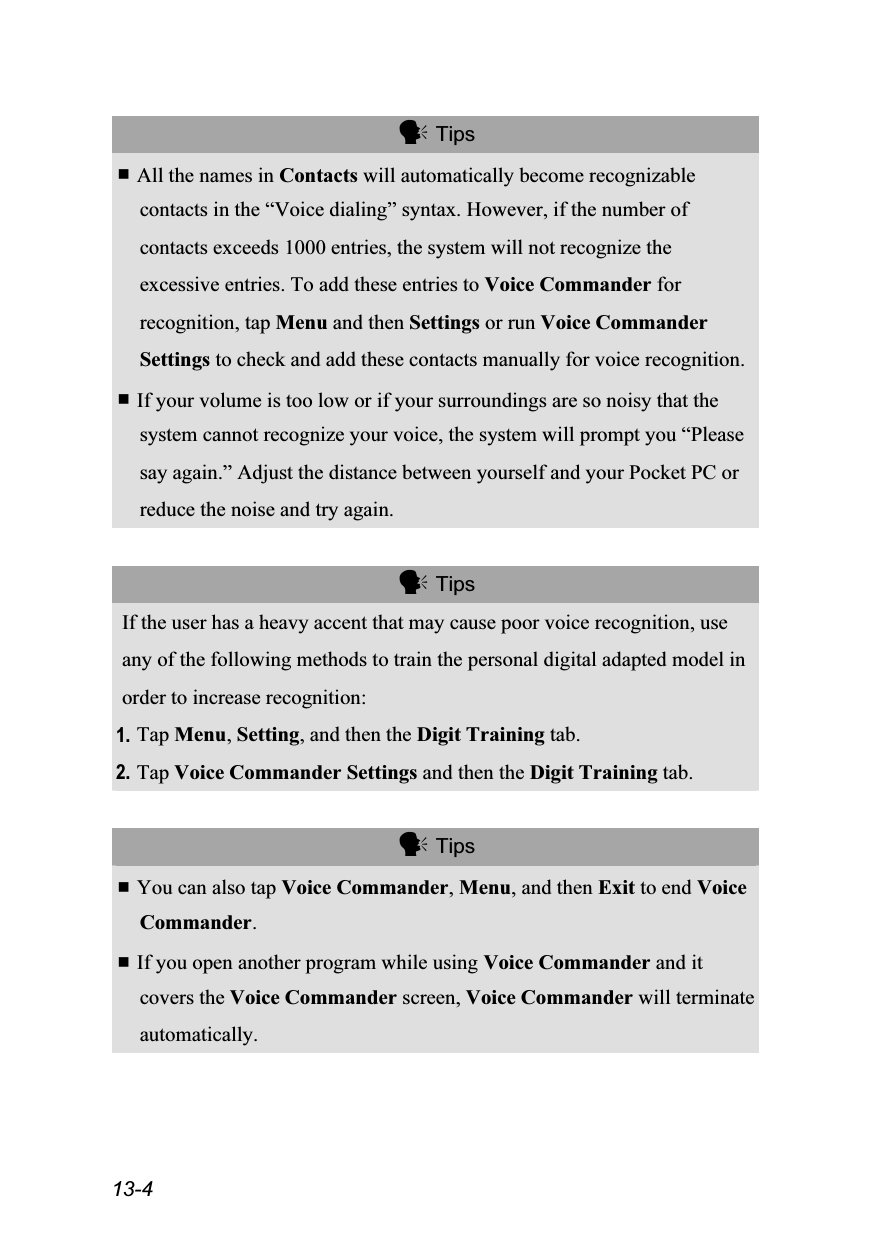  13-4   Tips  All the names in Contacts will automatically become recognizable contacts in the “Voice dialing” syntax. However, if the number of contacts exceeds 1000 entries, the system will not recognize the excessive entries. To add these entries to Voice Commander for recognition, tap Menu and then Settings or run Voice Commander Settings to check and add these contacts manually for voice recognition.  If your volume is too low or if your surroundings are so noisy that the system cannot recognize your voice, the system will prompt you “Please say again.” Adjust the distance between yourself and your Pocket PC or reduce the noise and try again.   Tips If the user has a heavy accent that may cause poor voice recognition, use any of the following methods to train the personal digital adapted model in order to increase recognition: 1. Tap Menu, Setting, and then the Digit Training tab. 2. Tap Voice Commander Settings and then the Digit Training tab.   Tips  You can also tap Voice Commander, Menu, and then Exit to end Voice Commander.  If you open another program while using Voice Commander and it covers the Voice Commander screen, Voice Commander will terminate automatically. 