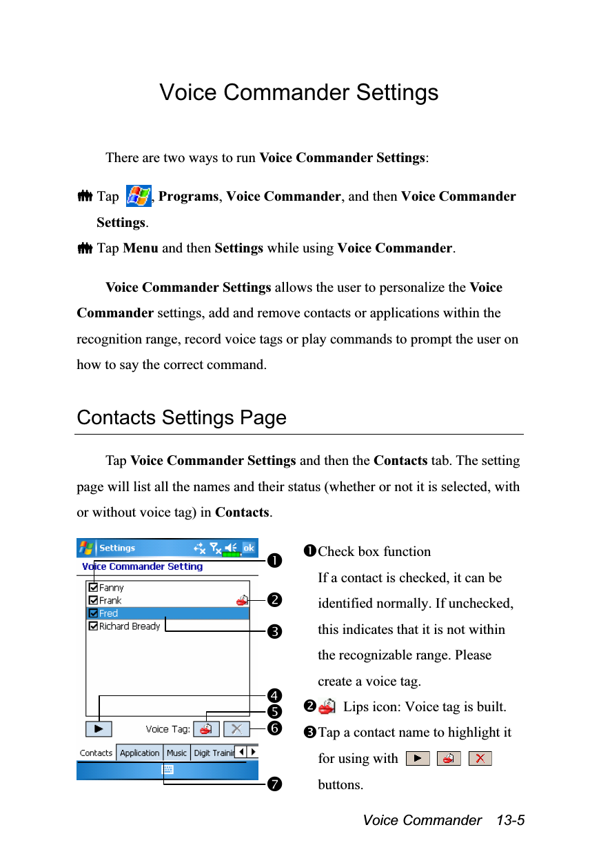  Voice Commander  13-5 Voice Commander Settings  There are two ways to run Voice Commander Settings:   Tap  , Programs, Voice Commander, and then Voice Commander Settings.  Tap Menu and then Settings while using Voice Commander.  Voice Commander Settings allows the user to personalize the Voice Commander settings, add and remove contacts or applications within the recognition range, record voice tags or play commands to prompt the user on how to say the correct command.  Contacts Settings Page  Tap Voice Commander Settings and then the Contacts tab. The setting page will list all the names and their status (whether or not it is selected, with or without voice tag) in Contacts.   Check box function If a contact is checked, it can be identified normally. If unchecked, this indicates that it is not within the recognizable range. Please create a voice tag.   Lips icon: Voice tag is built. Tap a contact name to highlight it for using with       buttons. 