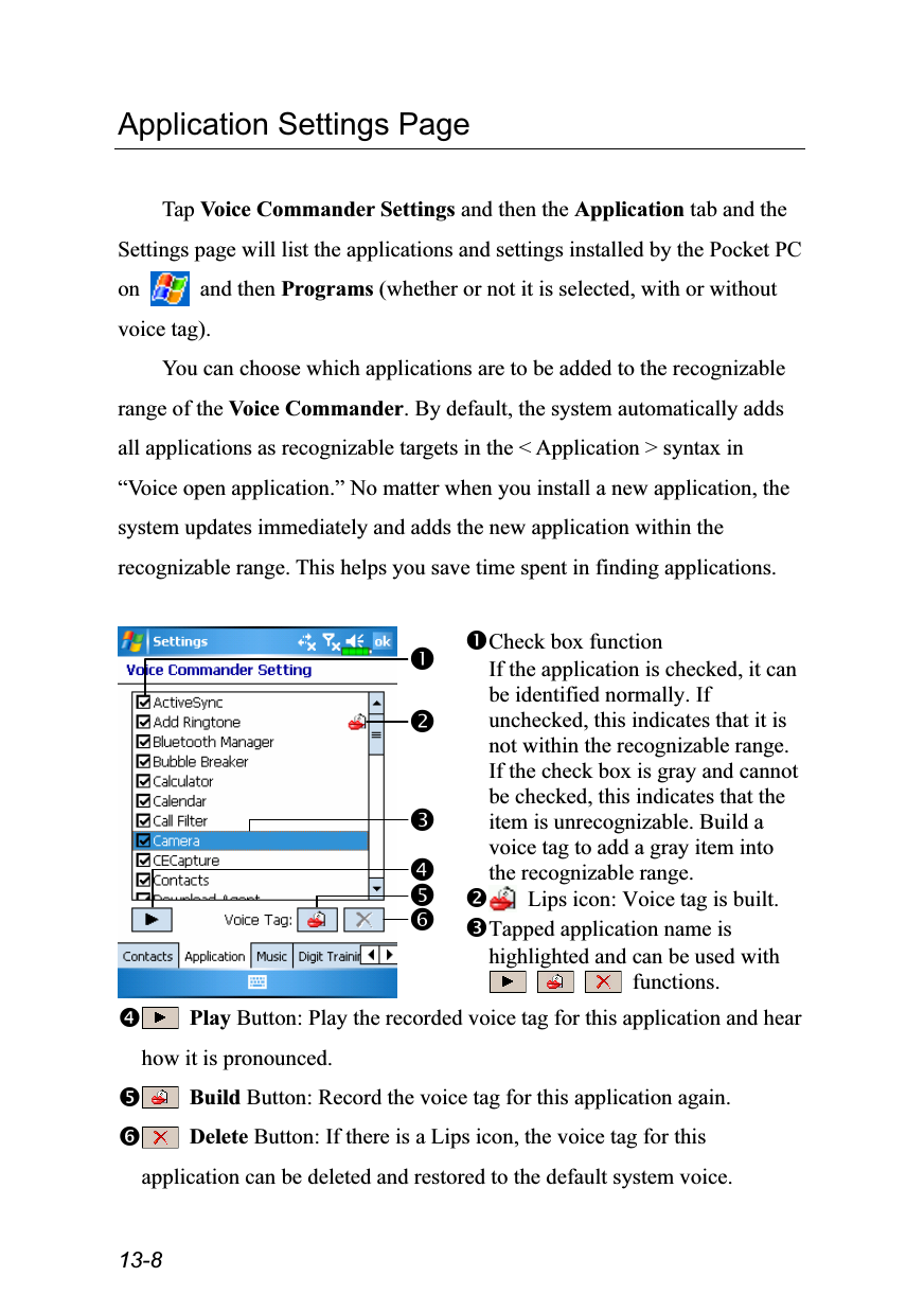  13-8 Application Settings Page  Tap Voice Commander Settings and then the Application tab and the Settings page will list the applications and settings installed by the Pocket PC on   and then Programs (whether or not it is selected, with or without voice tag). You can choose which applications are to be added to the recognizable range of the Voice Commander. By default, the system automatically adds all applications as recognizable targets in the &lt; Application &gt; syntax in “Voice open application.” No matter when you install a new application, the system updates immediately and adds the new application within the recognizable range. This helps you save time spent in finding applications.   Check box function If the application is checked, it can be identified normally. If unchecked, this indicates that it is not within the recognizable range. If the check box is gray and cannot be checked, this indicates that the item is unrecognizable. Build a voice tag to add a gray item into the recognizable range.   Lips icon: Voice tag is built. Tapped application name is highlighted and can be used with      functions.  Play Button: Play the recorded voice tag for this application and hear how it is pronounced.  Build Button: Record the voice tag for this application again.  Delete Button: If there is a Lips icon, the voice tag for this application can be deleted and restored to the default system voice.  