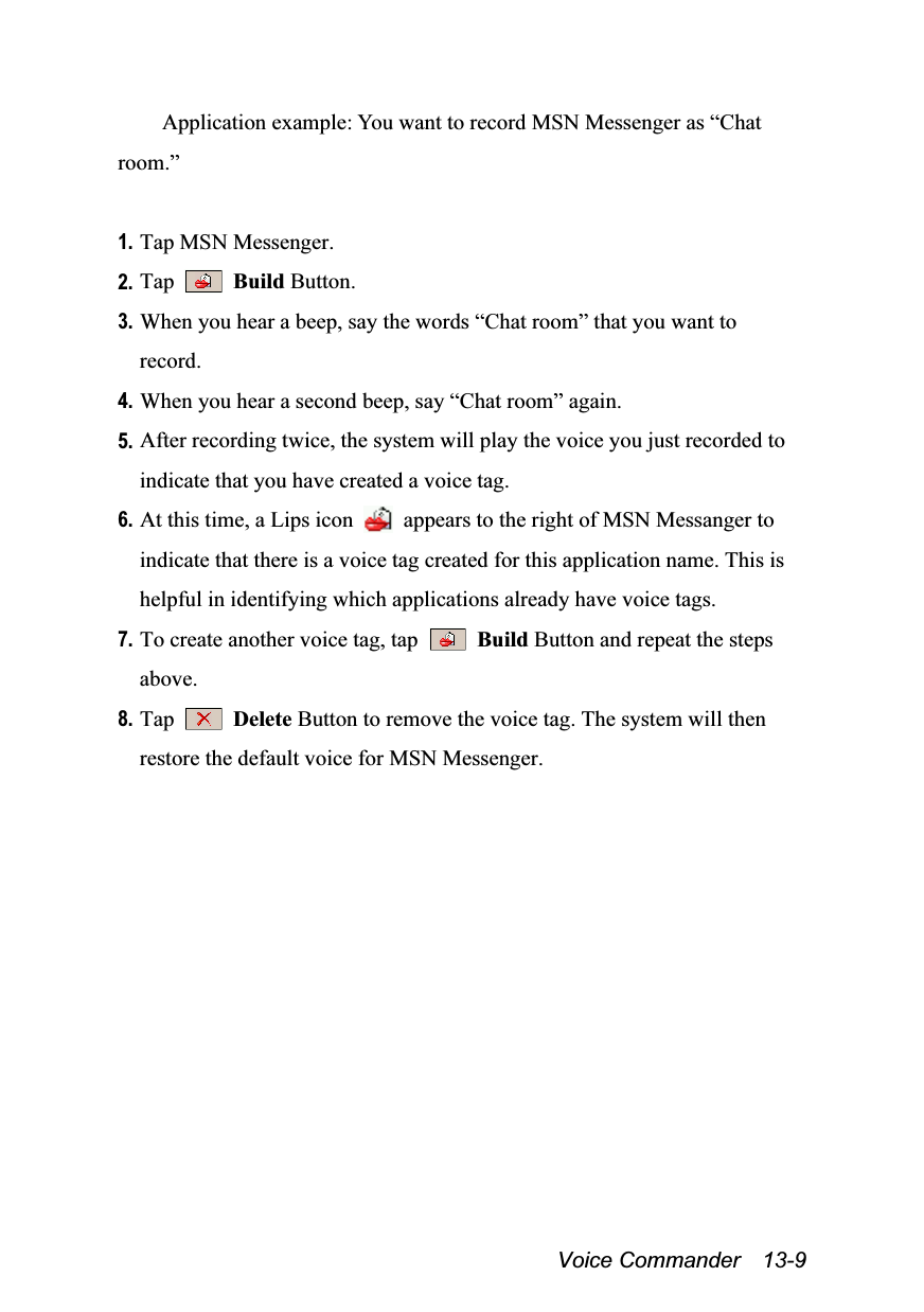  Voice Commander  13-9 Application example: You want to record MSN Messenger as “Chat room.”  1. Tap MSN Messenger. 2. Tap   Build Button. 3. When you hear a beep, say the words “Chat room” that you want to record. 4. When you hear a second beep, say “Chat room” again. 5. After recording twice, the system will play the voice you just recorded to indicate that you have created a voice tag. 6. At this time, a Lips icon    appears to the right of MSN Messanger to indicate that there is a voice tag created for this application name. This is helpful in identifying which applications already have voice tags. 7. To create another voice tag, tap   Build Button and repeat the steps above. 8. Tap   Delete Button to remove the voice tag. The system will then restore the default voice for MSN Messenger.  