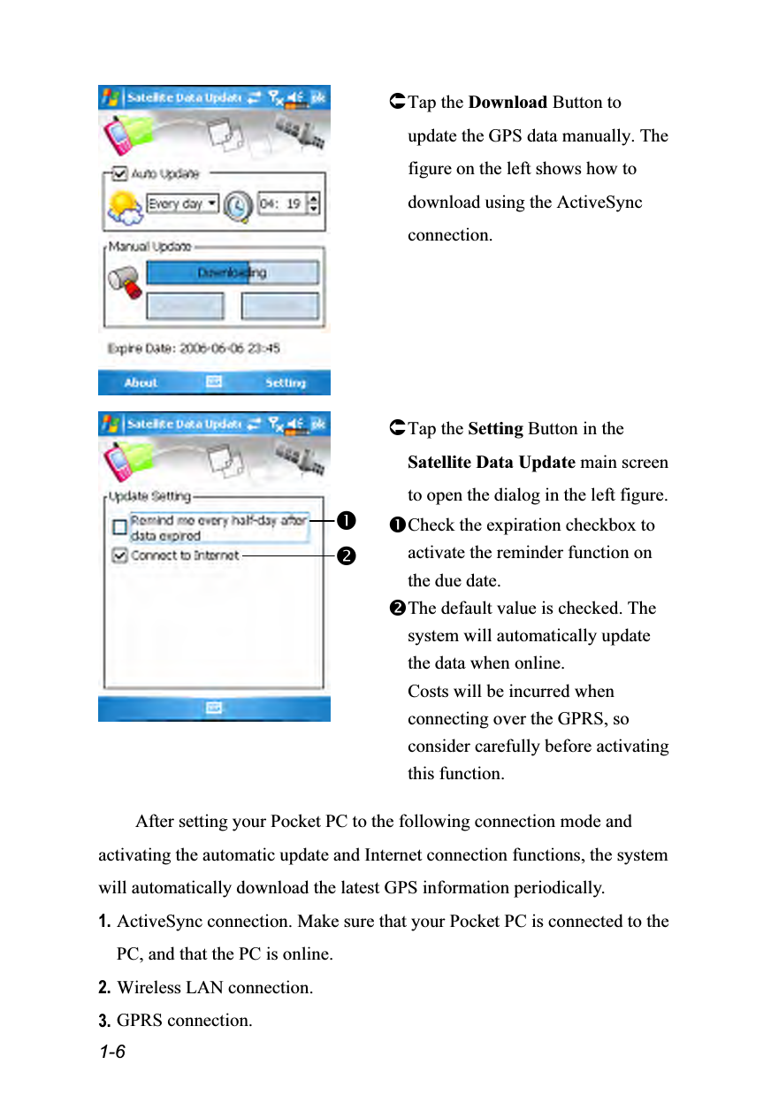  1-6  Tap the Download Button to update the GPS data manually. The figure on the left shows how to download using the ActiveSync connection.    Tap the Setting Button in the Satellite Data Update main screen to open the dialog in the left figure. Check the expiration checkbox to activate the reminder function on the due date. The default value is checked. The system will automatically update the data when online.   Costs will be incurred when connecting over the GPRS, so consider carefully before activating this function.  After setting your Pocket PC to the following connection mode and activating the automatic update and Internet connection functions, the system will automatically download the latest GPS information periodically. 1. ActiveSync connection. Make sure that your Pocket PC is connected to the PC, and that the PC is online. 2. Wireless LAN connection. 3. GPRS connection. 