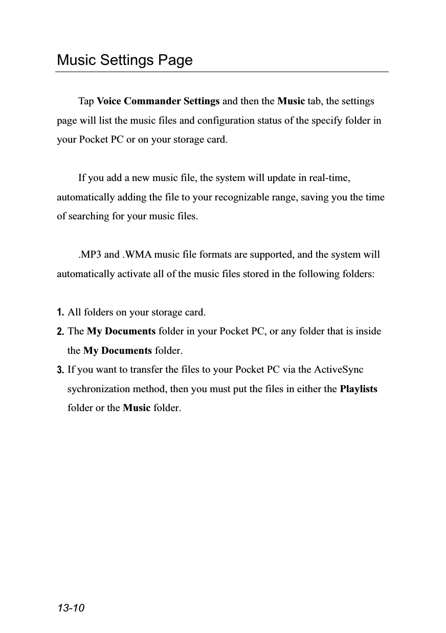  13-10 Music Settings Page  Tap Voice Commander Settings and then the Music tab, the settings page will list the music files and configuration status of the specify folder in your Pocket PC or on your storage card.  If you add a new music file, the system will update in real-time, automatically adding the file to your recognizable range, saving you the time of searching for your music files.  .MP3 and .WMA music file formats are supported, and the system will automatically activate all of the music files stored in the following folders:  1. All folders on your storage card. 2. The My Documents folder in your Pocket PC, or any folder that is inside the My Documents folder. 3. If you want to transfer the files to your Pocket PC via the ActiveSync sychronization method, then you must put the files in either the Playlists folder or the Music folder. 