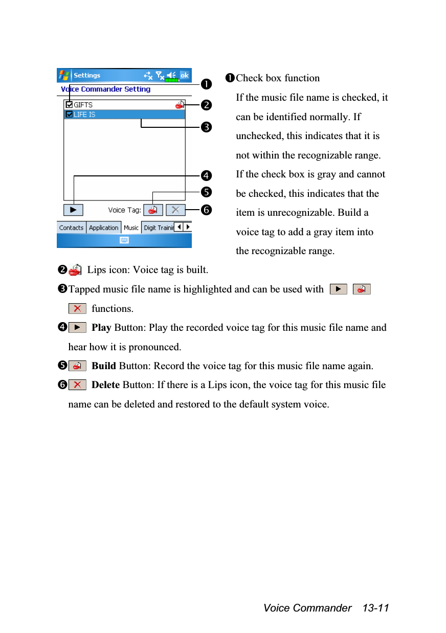  Voice Commander  13-11   Check box function If the music file name is checked, it can be identified normally. If unchecked, this indicates that it is not within the recognizable range. If the check box is gray and cannot be checked, this indicates that the item is unrecognizable. Build a voice tag to add a gray item into the recognizable range.   Lips icon: Voice tag is built. Tapped music file name is highlighted and can be used with      functions.  Play Button: Play the recorded voice tag for this music file name and hear how it is pronounced.  Build Button: Record the voice tag for this music file name again.  Delete Button: If there is a Lips icon, the voice tag for this music file name can be deleted and restored to the default system voice.  