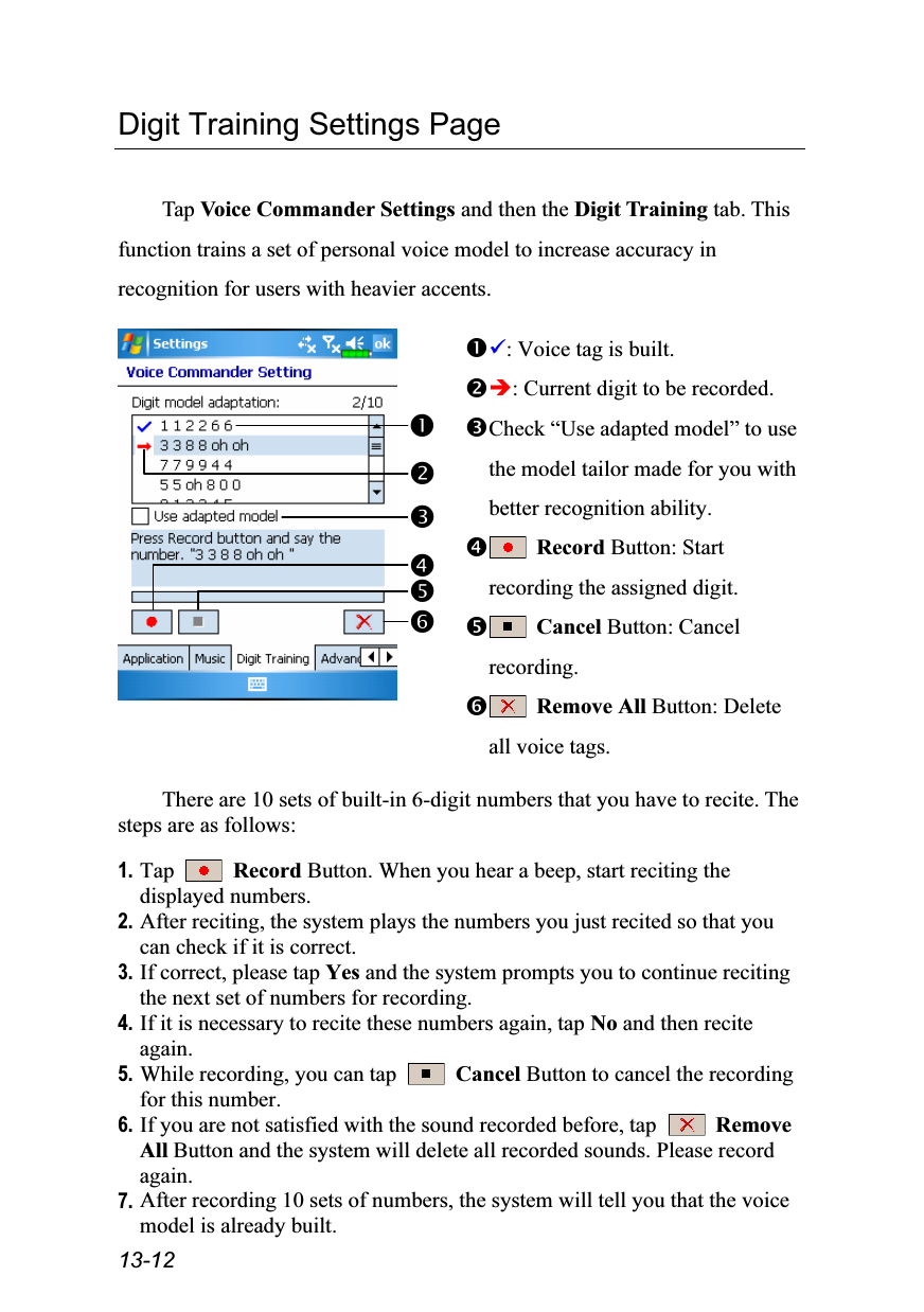  13-12 Digit Training Settings Page  Tap Voice Commander Settings and then the Digit Training tab. This function trains a set of personal voice model to increase accuracy in recognition for users with heavier accents.   : Voice tag is built. : Current digit to be recorded. Check “Use adapted model” to use the model tailor made for you with better recognition ability.  Record Button: Start recording the assigned digit.  Cancel Button: Cancel recording.  Remove All Button: Delete all voice tags.  There are 10 sets of built-in 6-digit numbers that you have to recite. The steps are as follows:  1. Tap   Record Button. When you hear a beep, start reciting the displayed numbers. 2. After reciting, the system plays the numbers you just recited so that you can check if it is correct. 3. If correct, please tap Yes and the system prompts you to continue reciting the next set of numbers for recording. 4. If it is necessary to recite these numbers again, tap No and then recite again. 5. While recording, you can tap   Cancel Button to cancel the recording for this number. 6. If you are not satisfied with the sound recorded before, tap   Remove All Button and the system will delete all recorded sounds. Please record again. 7. After recording 10 sets of numbers, the system will tell you that the voice model is already built. 