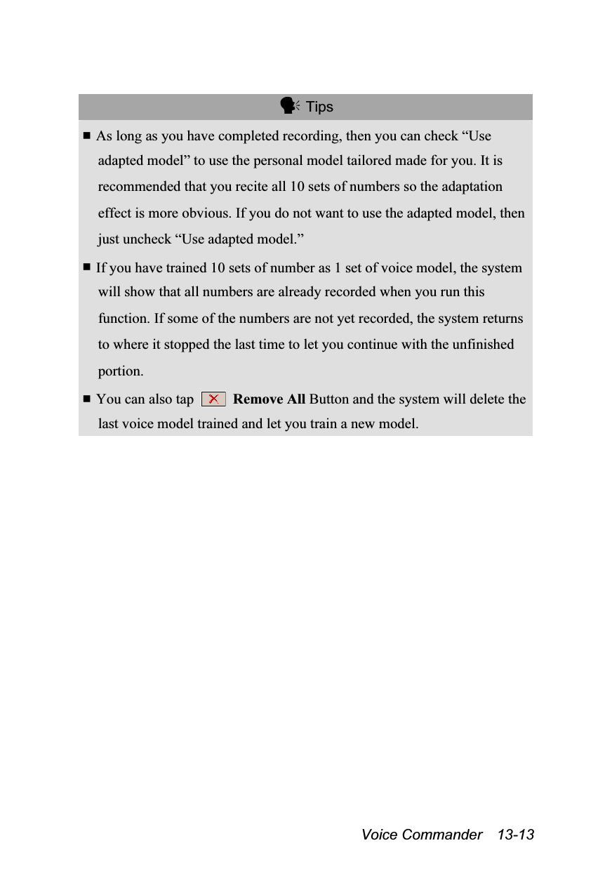  Voice Commander  13-13   Tips  As long as you have completed recording, then you can check “Use adapted model” to use the personal model tailored made for you. It is recommended that you recite all 10 sets of numbers so the adaptation effect is more obvious. If you do not want to use the adapted model, then just uncheck “Use adapted model.”  If you have trained 10 sets of number as 1 set of voice model, the system will show that all numbers are already recorded when you run this function. If some of the numbers are not yet recorded, the system returns to where it stopped the last time to let you continue with the unfinished portion.  You can also tap   Remove All Button and the system will delete the last voice model trained and let you train a new model.  