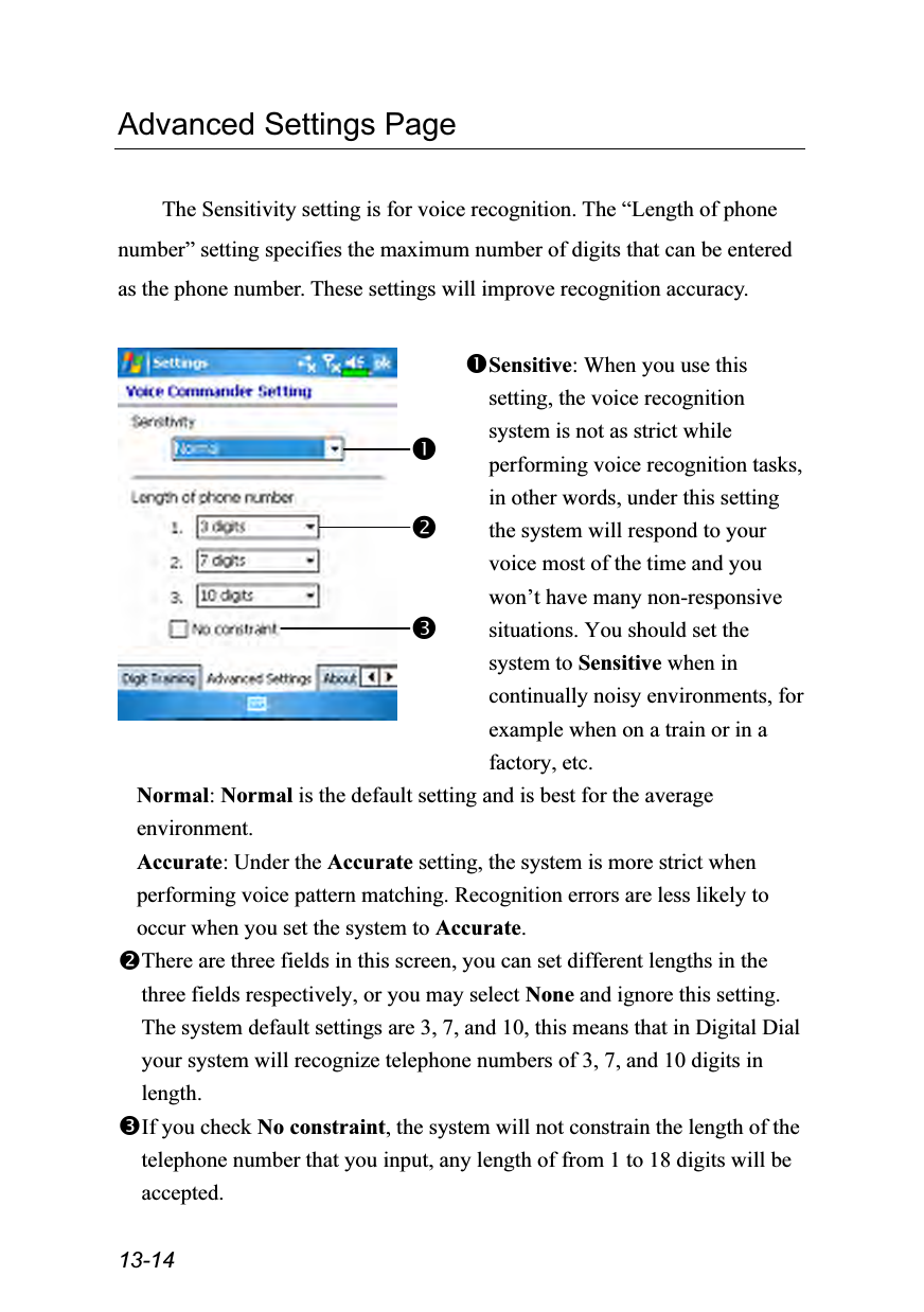  13-14 Advanced Settings Page  The Sensitivity setting is for voice recognition. The “Length of phone number” setting specifies the maximum number of digits that can be entered as the phone number. These settings will improve recognition accuracy.   Sensitive: When you use this setting, the voice recognition system is not as strict while performing voice recognition tasks, in other words, under this setting the system will respond to your voice most of the time and you won’t have many non-responsive situations. You should set the system to Sensitive when in continually noisy environments, for example when on a train or in a factory, etc. Normal: Normal is the default setting and is best for the average environment. Accurate: Under the Accurate setting, the system is more strict when performing voice pattern matching. Recognition errors are less likely to occur when you set the system to Accurate. There are three fields in this screen, you can set different lengths in the three fields respectively, or you may select None and ignore this setting. The system default settings are 3, 7, and 10, this means that in Digital Dial your system will recognize telephone numbers of 3, 7, and 10 digits in length. If you check No constraint, the system will not constrain the length of the telephone number that you input, any length of from 1 to 18 digits will be accepted. 