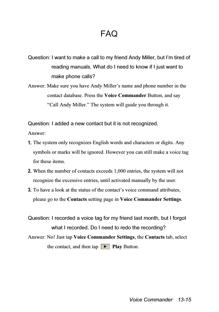  Voice Commander  13-15 FAQ  Question: I want to make a call to my friend Andy Miller, but I’m tired of reading manuals. What do I need to know if I just want to make phone calls? Answer: Make sure you have Andy Miller’s name and phone number in the contact database. Press the Voice Commander Button, and say “Call Andy Miller.” The system will guide you through it.  Question: I added a new contact but it is not recognized. Answer: 1. The system only recognizes English words and characters or digits. Any symbols or marks will be ignored. However you can still make a voice tag for these items. 2. When the number of contacts exceeds 1,000 entries, the system will not recognize the excessive entries, until activated manually by the user. 3. To have a look at the status of the contact’s voice command attributes, please go to the Contacts setting page in Voice Commander Settings.  Question: I recorded a voice tag for my friend last month, but I forgot what I recorded. Do I need to redo the recording? Answer: No! Just tap Voice Commander Settings, the Contacts tab, select the contact, and then tap   Play Button. 