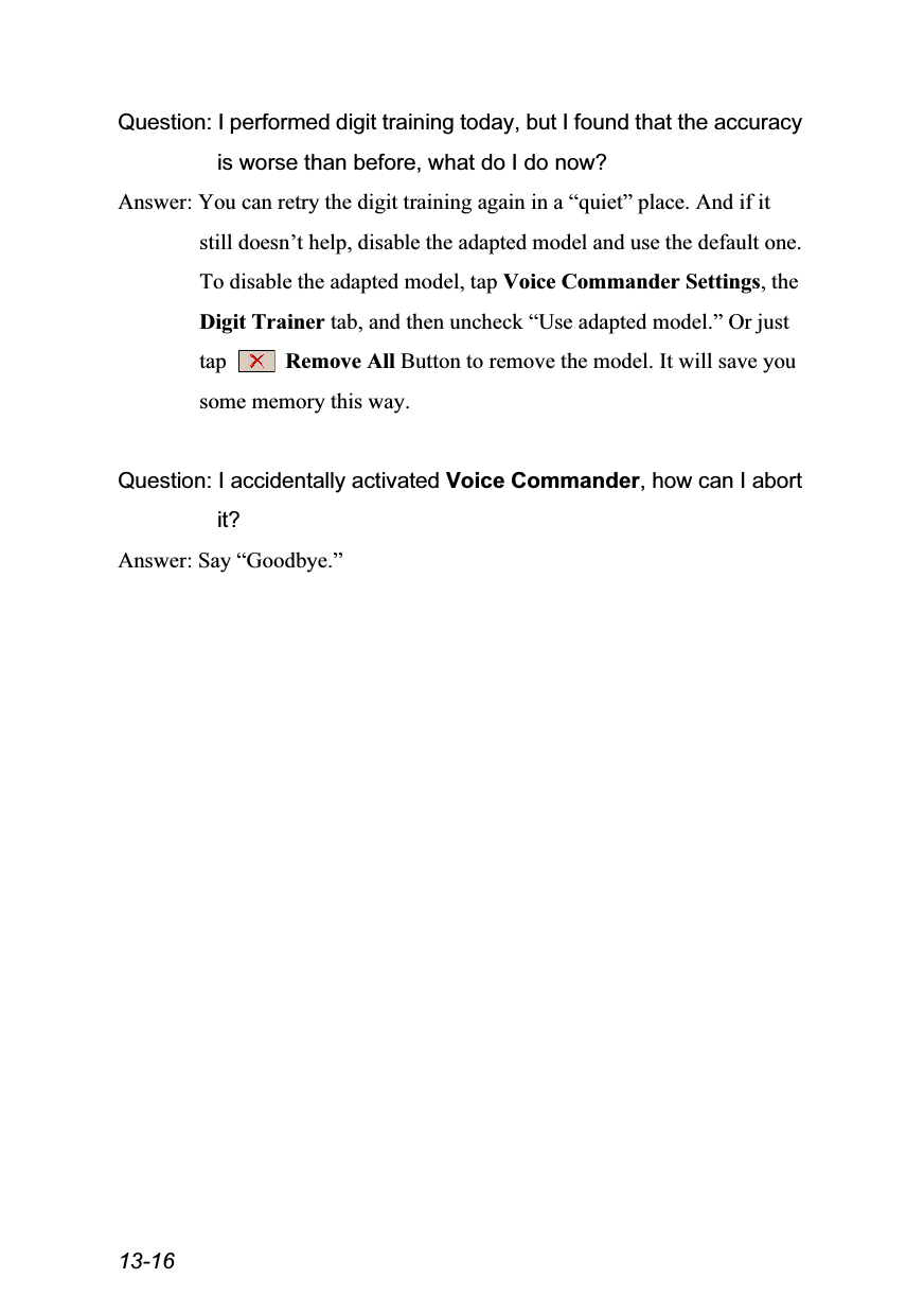  13-16 Question: I performed digit training today, but I found that the accuracy is worse than before, what do I do now? Answer: You can retry the digit training again in a “quiet” place. And if it still doesn’t help, disable the adapted model and use the default one. To disable the adapted model, tap Voice Commander Settings, the Digit Trainer tab, and then uncheck “Use adapted model.” Or just tap   Remove All Button to remove the model. It will save you some memory this way.  Question: I accidentally activated Voice Commander, how can I abort it? Answer: Say “Goodbye.”  