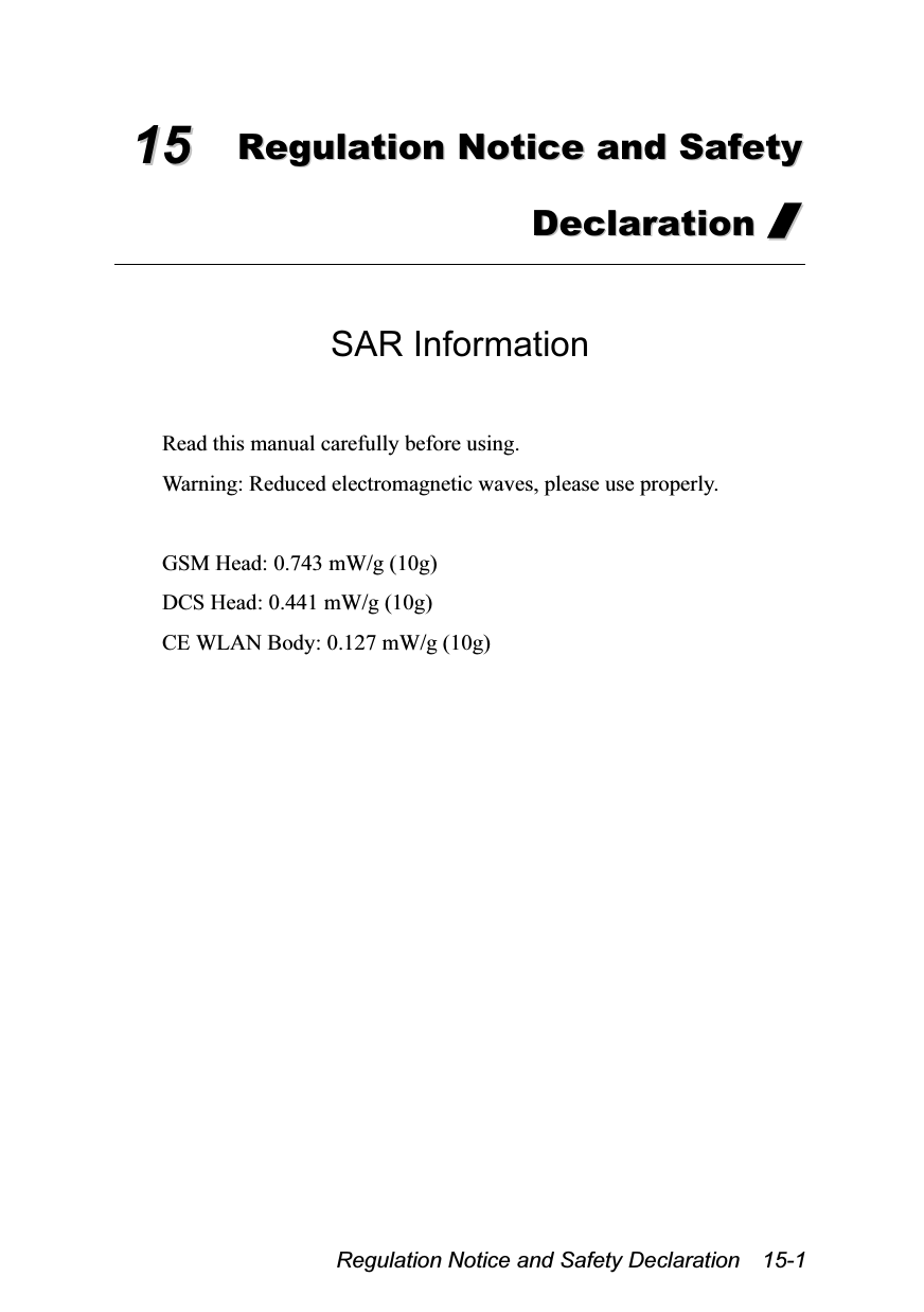  Regulation Notice and Safety Declaration    15-1 1155  RReegguullaattiioonn  NNoottiiccee  aanndd  SSaaffeettyy  DDeeccllaarraattiioonn  //   SAR Information  Read this manual carefully before using. Warning: Reduced electromagnetic waves, please use properly.  GSM Head: 0.743 mW/g (10g) DCS Head: 0.441 mW/g (10g) CE WLAN Body: 0.127 mW/g (10g)  