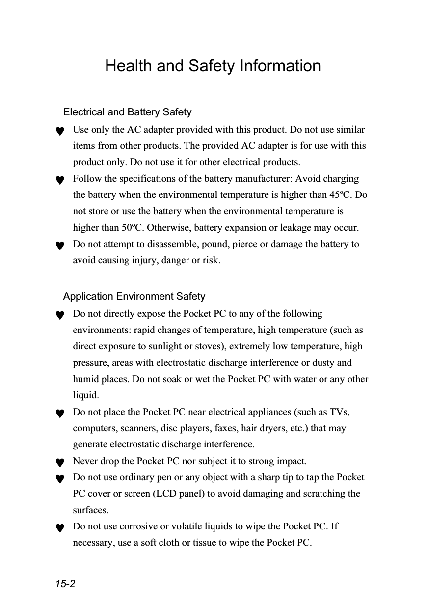  15-2 Health and Safety Information  Electrical and Battery Safety ♥ Use only the AC adapter provided with this product. Do not use similar items from other products. The provided AC adapter is for use with this product only. Do not use it for other electrical products. ♥ Follow the specifications of the battery manufacturer: Avoid charging the battery when the environmental temperature is higher than 45ºC. Do not store or use the battery when the environmental temperature is higher than 50ºC. Otherwise, battery expansion or leakage may occur. ♥ Do not attempt to disassemble, pound, pierce or damage the battery to avoid causing injury, danger or risk.  Application Environment Safety ♥ Do not directly expose the Pocket PC to any of the following environments: rapid changes of temperature, high temperature (such as direct exposure to sunlight or stoves), extremely low temperature, high pressure, areas with electrostatic discharge interference or dusty and humid places. Do not soak or wet the Pocket PC with water or any other liquid. ♥ Do not place the Pocket PC near electrical appliances (such as TVs, computers, scanners, disc players, faxes, hair dryers, etc.) that may generate electrostatic discharge interference. ♥ Never drop the Pocket PC nor subject it to strong impact. ♥ Do not use ordinary pen or any object with a sharp tip to tap the Pocket PC cover or screen (LCD panel) to avoid damaging and scratching the surfaces. ♥ Do not use corrosive or volatile liquids to wipe the Pocket PC. If necessary, use a soft cloth or tissue to wipe the Pocket PC. 