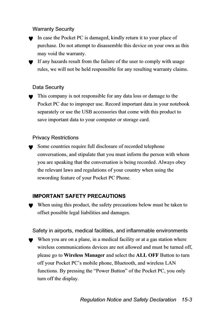  Regulation Notice and Safety Declaration    15-3 Warranty Security ♥ In case the Pocket PC is damaged, kindly return it to your place of purchase. Do not attempt to disassemble this device on your own as this may void the warranty. ♥ If any hazards result from the failure of the user to comply with usage rules, we will not be held responsible for any resulting warranty claims.  Data Security ♥ This company is not responsible for any data loss or damage to the Pocket PC due to improper use. Record important data in your notebook separately or use the USB accessories that come with this product to save important data to your computer or storage card.  Privacy Restrictions ♥ Some countries require full disclosure of recorded telephone conversations, and stipulate that you must inform the person with whom you are speaking that the conversation is being recorded. Always obey the relevant laws and regulations of your country when using the rewording feature of your Pocket PC Phone.  IMPORTANT SAFETY PRECAUTIONS ♥ When using this product, the safety precautions below must be taken to offset possible legal liabilities and damages.  Safety in airports, medical facilities, and inflammable environments ♥ When you are on a plane, in a medical facility or at a gas station where wireless communications devices are not allowed and must be turned off, please go to Wireless Manager and select the ALL OFF Button to turn off your Pocket PC’s mobile phone, Bluetooth, and wireless LAN functions. By pressing the “Power Button” of the Pocket PC, you only turn off the display. 