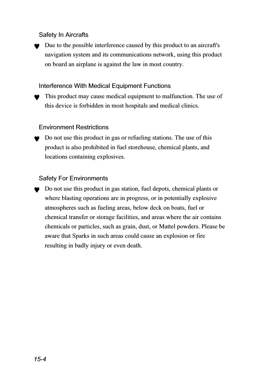  15-4 Safety In Aircrafts ♥ Due to the possible interference caused by this product to an aircraft&apos;s navigation system and its communications network, using this product on board an airplane is against the law in most country.  Interference With Medical Equipment Functions ♥ This product may cause medical equipment to malfunction. The use of this device is forbidden in most hospitals and medical clinics.  Environment Restrictions ♥ Do not use this product in gas or refueling stations. The use of this product is also prohibited in fuel storehouse, chemical plants, and locations containing explosives.  Safety For Environments ♥ Do not use this product in gas station, fuel depots, chemical plants or where blasting operations are in progress, or in potentially explosive atmospheres such as fueling areas, below deck on boats, fuel or chemical transfer or storage facilities, and areas where the air contains chemicals or particles, such as grain, dust, or Mattel powders. Please be aware that Sparks in such areas could cause an explosion or fire resulting in badly injury or even death.  