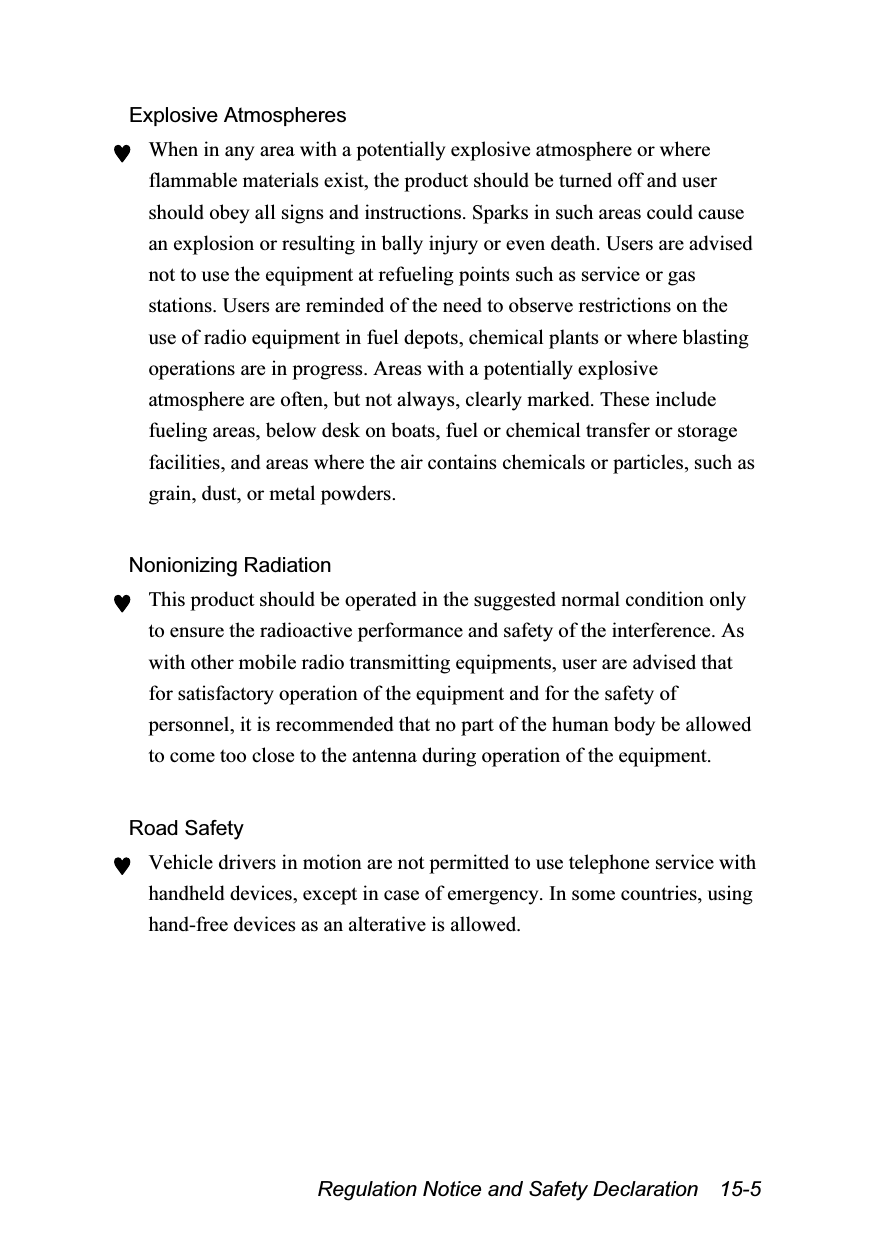  Regulation Notice and Safety Declaration    15-5 Explosive Atmospheres ♥ When in any area with a potentially explosive atmosphere or where flammable materials exist, the product should be turned off and user should obey all signs and instructions. Sparks in such areas could cause an explosion or resulting in bally injury or even death. Users are advised not to use the equipment at refueling points such as service or gas stations. Users are reminded of the need to observe restrictions on the use of radio equipment in fuel depots, chemical plants or where blasting operations are in progress. Areas with a potentially explosive atmosphere are often, but not always, clearly marked. These include fueling areas, below desk on boats, fuel or chemical transfer or storage facilities, and areas where the air contains chemicals or particles, such as grain, dust, or metal powders.  Nonionizing Radiation ♥ This product should be operated in the suggested normal condition only to ensure the radioactive performance and safety of the interference. As with other mobile radio transmitting equipments, user are advised that for satisfactory operation of the equipment and for the safety of personnel, it is recommended that no part of the human body be allowed to come too close to the antenna during operation of the equipment.  Road Safety ♥ Vehicle drivers in motion are not permitted to use telephone service with handheld devices, except in case of emergency. In some countries, using hand-free devices as an alterative is allowed. 