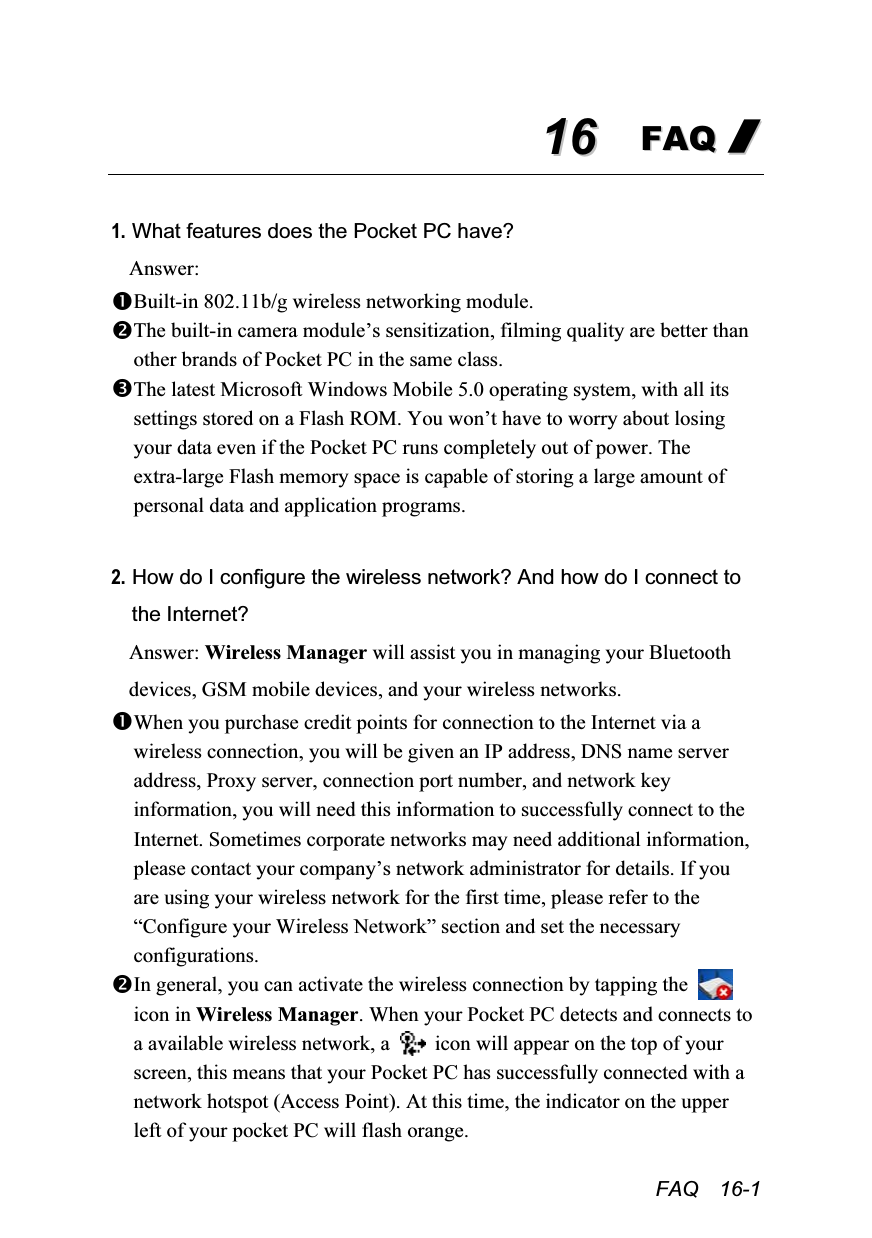  FAQ  16-1 1166  FFAAQQ  //   1. What features does the Pocket PC have? Answer: Built-in 802.11b/g wireless networking module. The built-in camera module’s sensitization, filming quality are better than other brands of Pocket PC in the same class. The latest Microsoft Windows Mobile 5.0 operating system, with all its settings stored on a Flash ROM. You won’t have to worry about losing your data even if the Pocket PC runs completely out of power. The extra-large Flash memory space is capable of storing a large amount of personal data and application programs.  2. How do I configure the wireless network? And how do I connect to the Internet? Answer: Wireless Manager will assist you in managing your Bluetooth devices, GSM mobile devices, and your wireless networks. When you purchase credit points for connection to the Internet via a wireless connection, you will be given an IP address, DNS name server address, Proxy server, connection port number, and network key information, you will need this information to successfully connect to the Internet. Sometimes corporate networks may need additional information, please contact your company’s network administrator for details. If you are using your wireless network for the first time, please refer to the “Configure your Wireless Network” section and set the necessary configurations. In general, you can activate the wireless connection by tapping the   icon in Wireless Manager. When your Pocket PC detects and connects to a available wireless network, a    icon will appear on the top of your screen, this means that your Pocket PC has successfully connected with a network hotspot (Access Point). At this time, the indicator on the upper left of your pocket PC will flash orange. 