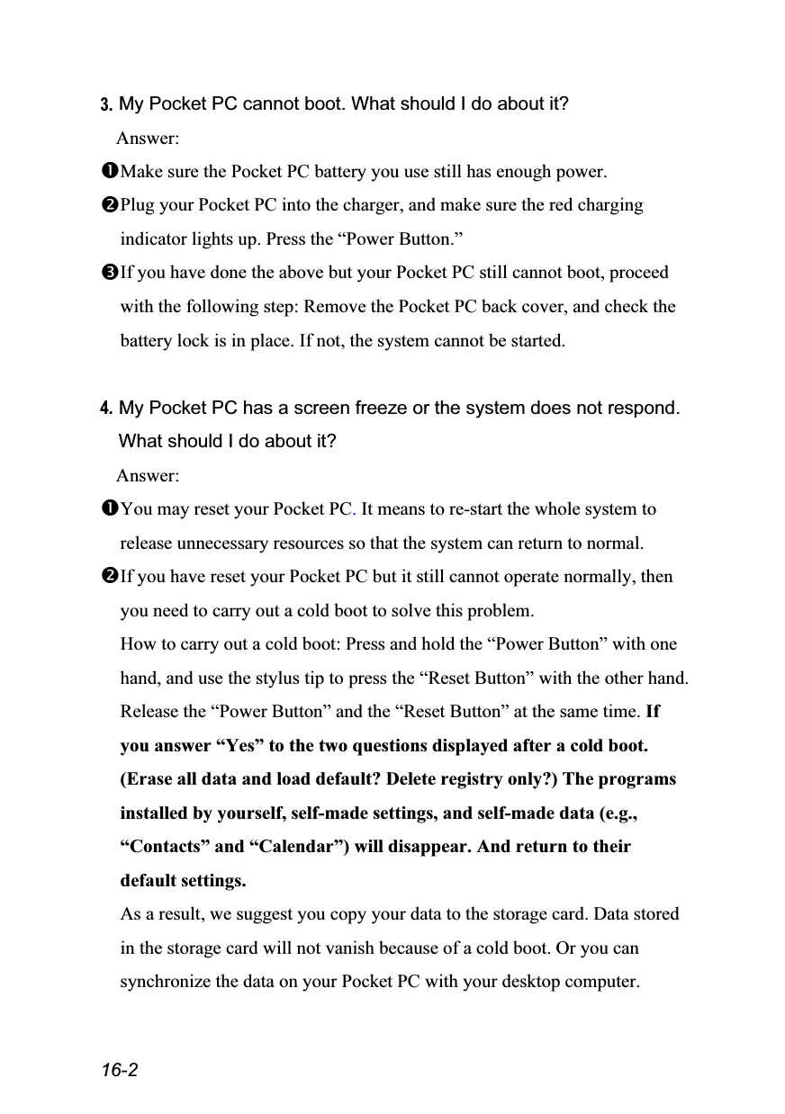  16-2 3. My Pocket PC cannot boot. What should I do about it? Answer: Make sure the Pocket PC battery you use still has enough power. Plug your Pocket PC into the charger, and make sure the red charging indicator lights up. Press the “Power Button.” If you have done the above but your Pocket PC still cannot boot, proceed with the following step: Remove the Pocket PC back cover, and check the battery lock is in place. If not, the system cannot be started.  4. My Pocket PC has a screen freeze or the system does not respond. What should I do about it? Answer: You may reset your Pocket PC. It means to re-start the whole system to release unnecessary resources so that the system can return to normal. If you have reset your Pocket PC but it still cannot operate normally, then you need to carry out a cold boot to solve this problem. How to carry out a cold boot: Press and hold the “Power Button” with one hand, and use the stylus tip to press the “Reset Button” with the other hand. Release the “Power Button” and the “Reset Button” at the same time. If you answer “Yes” to the two questions displayed after a cold boot. (Erase all data and load default? Delete registry only?) The programs installed by yourself, self-made settings, and self-made data (e.g., “Contacts” and “Calendar”) will disappear. And return to their default settings. As a result, we suggest you copy your data to the storage card. Data stored in the storage card will not vanish because of a cold boot. Or you can synchronize the data on your Pocket PC with your desktop computer. 