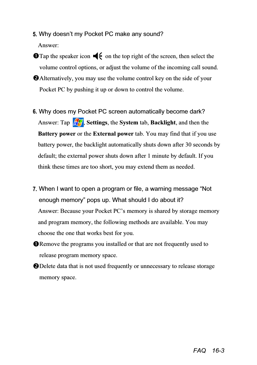  FAQ  16-3 5. Why doesn’t my Pocket PC make any sound? Answer: Tap the speaker icon    on the top right of the screen, then select the volume control options, or adjust the volume of the incoming call sound. Alternatively, you may use the volume control key on the side of your Pocket PC by pushing it up or down to control the volume.  6. Why does my Pocket PC screen automatically become dark? Answer: Tap  , Settings, the System tab, Backlight, and then the Battery power or the External power tab. You may find that if you use battery power, the backlight automatically shuts down after 30 seconds by default; the external power shuts down after 1 minute by default. If you think these times are too short, you may extend them as needed.  7. When I want to open a program or file, a warning message “Not enough memory” pops up. What should I do about it? Answer: Because your Pocket PC’s memory is shared by storage memory and program memory, the following methods are available. You may choose the one that works best for you. Remove the programs you installed or that are not frequently used to release program memory space. Delete data that is not used frequently or unnecessary to release storage memory space.  